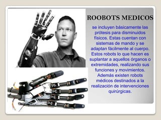 ROOBOTS MEDICOS
se incluyen básicamente las
prótesis para disminuidos
físicos. Estas cuentan con
sistemas de mando y se
adaptan fácilmente al cuerpo.
Estos robots lo que hacen es
suplantar a aquellos órganos o
extremidades, realizando sus
funciones y movimientos.
Además existen robots
médicos destinados a la
realización de intervenciones
quirúrgicas.
 