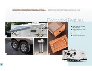 Rockwood takes careful consideration to each feature added into        Take time to review the features listed below and match them with the com-
        each product produced. Every detail is considered ranging from extra   petition’s products. We’re confident you’ll discover Rockwood the superior
        sleeping room, storage, comfort and convenience.                       choice.




                                                                               Rockwood Features
                                                                                                                                   A Power Awning with Adjustable
                                                                                                                                      Rain Dump (Opt.)

                                                                                                                                   B Aluminum Wheels (Opt. but Std.
                                                                                                                                      on ETC)

                                                                                                                                   C Water Filter (Std. Opt.)

                                                                                                                                   D Solid wood Doors & Drawers
    A




    B                                               C                          D




6
 