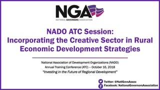 National Association of Development Organizations (NADO)
Annual Training Conference (ATC) – October 16, 2018
“Investing in the Future of Regional Development”
NADO ATC Session:
Incorporating the Creative Sector in Rural
Economic Development Strategies
Twitter: @NatlGovsAssoc
Facebook: NationalGovernorsAssociation
 