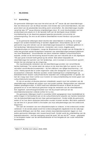 1        INLEIDING


1.1      Aanleiding

De gemeente Ubbergen was aan het eind van de 19de eeuw rijk aan steenfabricage.
Aan de linkeroever van de Waal stonden niet minder dan acht steenfabrieken, die een
groot deel van de plaatselijke bevolking werk verschaften. De steenfabricage maakte
vanaf de late 19de eeuw diverse ontwikkelingen door. Er vond mechanisatie van het
productieproces plaats en in de tweede helft van de twintigste eeuw leidden
mondialisering en de daarmee gepaard gaande groeiende concurrentie tot
schaalvergroting. De ene na de andere steenfabriek moest hierdoor zijn poorten
sluiten.
    In de gemeente Ubbergen bleef slechts één steenfabriek in werking, de overige
kregen een andere bestemming of werden afgebroken. Desondanks zijn er in de
gemeente nog vele relicten van de steenfabricage bewaard en zichtbaar gebleven in
het landschap: fabrieksschoorstenen, (restanten van) ovens, bijgebouwen,
arbeidershuisjes en tichelgaten. Langs de Waaloevers ter hoogte van de Ooijpolder is
zelfs het grootste aantal herkenbare restanten van steenfabricage bewaard gebleven
van heel Nederland.1 Verschillende van deze restanten hebben cultuurhistorische
waarde, omdat ze de herinnering levend houden aan een industrie die in de afgelopen
150 jaar grote invloed heeft gehad op de streek. Niet alleen bepaalde de
steenfabricage het aanzien van het landschap, ook in sociaal en economisch opzicht
drukte het zijn stempel op de omgeving.
    De nog bestaande restanten van de steenfabricage worden van verschillende
kanten bedreigd. Ten eerste laten de natuur en de tand des tijds hun sporen na en
vervallen verschillende bouwwerken – bij het uitblijven van tijdige bescherming – tot
ruïne. Hierbij speelt dat er onder eigenaren vaak een draagvlak voor het behoud van
bouwwerken ontbreekt. Relicten worden verder bedreigd door ontwikkelingen op
beleidsterreinen waarin cultuurhistorische waarden een ondergeschikte rol spelen. Zo
kan de vraag naar meer ruimte voor rivieren en natuurontwikkeling ten koste gaan van
cultuurhistorische waarden.
    Er zijn en worden al diverse plannen ontwikkeld, waarin men het verleden van de
steenfabricage zichtbaar wil maken voor een groter publiek. Restauraties van objecten
hebben plaatsgevonden, in 2005 heeft een baksteenmuseum in Beek de deuren
geopend en er is een fietsroute gekomen langs de restanten van de steenfabrieken.
Een algeheel, samenhangend beleid voor het duurzaam behoud van de
steenfabrieksrestanten ontbrak echter tot nu toe.
    De gemeente Ubbergen heeft in november 2004 aangegeven meer duidelijkheid te
willen krijgen in het bestand aan en de cultuurhistorische waarde van fysieke restanten
van de baksteenfabricage binnen haar gemeentegrenzen. Verder wilde de gemeente
weten of en hoe deze restanten behouden zouden moeten worden. Met deze opdracht
op zak ben ik in januari 2005 in het kader van mijn afstudeerstage aan het onderzoek
begonnen.
    Om aan de vereisten van een afstudeerscriptie te voldoen, is het onderzoek verder
verbreed. In de eerste plaats werd het onderzoeksgebied uitgebreid met de naburige
gemeente Millingen aan de Rijn, waar enkele steenfabrieksrestanten liggen en met
welke gemeente Ubbergen een nauwe band heeft. Verder werd de ontwikkeling van de
baksteenindustrie – met de neergang vanaf de jaren ’60 van de 20ste eeuw – geplaatst
in het bredere kader van de deïndustrialisatie en het hergebruik van oude industriële
bouwwerken.



1
    Nijhof, P., Ruimte voor cultuur, Zeist, 2002.


                                                                                      1
 