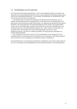 1.2   Doelstellingen van het onderzoek

Dit onderzoek heeft twee doelstellingen. Om tot een algeheel beleid ten aanzien van
(behoud van) de steenfabriekresten te komen, wil de gemeente Ubbergen graag weten
wat zij aan steenfabrieksrestanten ‘in huis heeft’. Inventarisatie en waardering is dan
ook het eerste doel van het onderzoek
   Het tweede doel is de gemeente Ubbergen beargumenteerde adviezen aan te
dragen met betrekking tot de mogelijkheden om de relicten van steenfabricage in de
gemeente op een duurzame wijze te behouden, om daarmee de gemeente een aanzet
te geven voor het formuleren van specifiek beleid voor de (al dan niet te behouden)
resten van de steenfabricage. Daartoe wordt onderzocht wat de mogelijkheden voor
herbestemming van de steenfabrieksrestanten zijn, onder andere in toeristische en
culturele sfeer. De resultaten van het onderzoek krijgen de vorm van een
beleidsvoornemen, dat aan het college van B&W van de gemeente Ubbergen zal
worden gepresenteerd.
   Om tot adviezen te kunnen komen, is het noodzakelijk om de restanten van de
steenfabricage in de gemeente te inventariseren en te waarderen. Dat laatste gebeurt
aan de hand van een vergelijking met restanten elders in Nederland.

De steenfabrieken in de gemeenten Ubbergen en Millingen aan de Rijn maken deel uit
van een omvangrijk concentratiegebied van de baksteenindustrie. De steenfabrieken




                                                                                      2
 