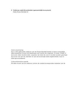 Steenfabriek ‘De Ooij’ werd waarschijnlijk omstreeks 1875 opgericht. Aanvankelijk bestond de fabriek uit
een aantal veldovens, het oudste type steenoven in de Ooij. Deze ovens bestonden uit twee parallelle
muren, waartussen gedroogde ‘vormelingen’ werden opgestapeld en, onder bedekking van vuurvaste
stenen en een kleilaag, werden gebakken. De veldovens maakten circa 1922 plaats voor een nieuw type,
de ringoven. Daarin werden de stenen in aparte, door metalen deuren van elkaar gescheiden ovenkamers
opgeslagen en geleidelijk werden verwarmd, gebakken en afgekoeld. De verbrandingslucht werd voor het
eerst afgevoerd door een hoge schoorsteen.
In november 1921 verleende de gemeente Ubbergen de vergunning voor de bouw van de ringoven op het
terrein van steenfabriek ‘De Ooij’, die was aangevraagd door de toenmalige directeur van de steenfabriek,
G.J. Nijs. De ontwerptekening bij de bouwaanvraag toonde een kopie van een ringoven die eerder ‘op het
terrein der steenfabrieken te Lobith’ was gebouwd. Aangezien de afmetingen van elke ringoven werden
aangepast aan de samenstelling van de ter plaatse gewonnen kleisoort, is het onwaarschijnlijk dat de
afmetingen van de ringoven te Lobith precies zijn overgenomen. Het werk werd uitgevoerd door Rutten uit
Nijmegen.
In 1915 deed de vlamoven zijn intrede in Nederland. In deze rechthoekige ovens, bestaande uit twee rijen
ovenkamers met de ruggen tegen elkaar, sloeg het vuur langzaam over van kamer naar kamer. Een
schoorsteen voerde de verbrandingslucht af. De ringoven op steenfabriek ‘De Ooij’ is tussen 1922 en 1954
verbouwd tot vlamoven.
Voordat de stenen konden worden gebakken, moest de gevormde klei worden gedroogd. Hiervoor werden
speciale houten droogrekken en -loodsen (ook wel haaghutten) met overkappingen gebouwd. Op het
terrein van de steenfabriek hebben verschillende haaghutten gestaan, momenteel is er nog één exemplaar
aanwezig.
                                                ste
De steenfabriek werd in de jaren ’60 van de 20 eeuw gesloten. Sinds 1970 is er op het terrein een
opslag- en revisiebedrijf voor legervoertuigen gevestigd.

Omschrijving

Het voormalige steenfabrieksterrein beslaat een onregelmatig gebied, grotendeels op een verhoging ten
opzichte van het omringende agrarische gebied en tegen de zuidzijde van de Erlecomsedam gelegen. Het
terrein is op dit moment in gebruik als opslagplaats voor legervoertuigen. Op het noordoostelijk deel van
het terrein, evenwijdig aan de Waaloever, staat de voormalige vlam- of kamerringoven met bijbehorende
schoorsteen. Ten zuiden daarvan en haaks op de lengterichting van de oven bevindt zich een haaghut.
Van de voormalige steenfabriek zijn tenslotte enkele bijgebouwen van recentere datum aanwezig. Daartoe
behoort onder andere een voormalige locomotievenloods met werkplaats.

Waardering (complex)

Cultuurhistorische waarde:
-   het complex is verbonden met de in de streek veel voorkomende steenfabricage
-   het complex is een voorbeeld van de typologische ontwikkeling van de steenfabrieken in het begin
    van de 20ste eeuw
Architectuurhistorisch waarde:
-   het complex is van belang als voorbeeld van vroeg 20ste-eeuwse baksteenfabrieken
-   het complex is van belang als voorbeeld van de technische ontwikkeling in de baksteenfabricage
Stedenbouwkundige waarde:
-   het complex vertoont een sterke samenhang met de overige elementen van de voormalige
    baksteenfabricage aan de grote rivieren en in het bijzonder in de Ooijpolder
 