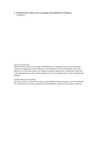 Erlecomsedam 32-34, schoorsteen (onderdeel 1)

Inleiding

De schoorsteen uit 1921-1922 vormt een onderdeel van de tot vlamoven verbouwde ringoven en is tot aan
de sluiting van de steenfabriek eind jaren ’60 in gebruik geweest als afvoerpijp voor de rookgassen uit de
oven. De schoorsteenpijp was in sober metselwerk uitgevoerd, zoals de meeste andere schoorstenen van
baksteenfabrieken. Stond de schoorsteen aanvankelijk in het midden van het ovenlichaam, door
successievelijke uitbreidingen en sloop van de oven staat de pijp nu nabij het oostelijke uiteinde ervan.
De schoorsteen is door het huidige bedrijf tot circa 1990 regelmatig gebruikt voor het verstoken van
afvalhout. Nadat de schoorsteen geheel buiten gebruik raakte, trad onder invloed van regen en vorst al
snel verval in. Naar aanleiding van scheuringen in de kop van de schoorsteen zijn op 15 maart 2004 uit
veiligheidsoverwegingen de bovenste 5 meters afgetopt. De schoorsteenschacht is hierbij volgestort met
het puin van de kop van de schoorsteen. De schacht is aan de bovenzijde afgedekt met zeil.
De afgebroken kop was sober uitgevoerd en had aan de bovenzijde een tandlijst. Er zijn voorzichtige
plannen voor de herbouw van de kop.

Omschrijving

De gemetselde fabrieksschoorsteen maakt onderdeel uit van de tot vlamoven verbouwde ringoven, die
staat op het noordoostelijk deel van het voormalige steenfabrieksterrein. De schoorsteen heeft een totale
hoogte van circa 55 m boven het maaiveld, waarvan de onderste 6 m is ingemetseld in het ovenlichaam.
Boven het ovenlichaam bevindt zich een lage vierkante voet van 4 bij 4 m en met een hoogte van circa 50
cm, waarop de schoorsteen in het rond gemetseld is. Ter hoogte van de voet heeft de schoorsteen
uitwendig een diameter van 4 m. Naar boven toe loopt de pijp taps toe. De schoorsteen is opgebouwd uit
groenbruine bakstenen – of het radiaalstenen betreft, is niet duidelijk.
Van de oorspronkelijk 33 metalen trekbanden, die de schoorsteen bij elkaar houden, zijn er nog 25
aanwezig. De banden bevinden zich op de bovenste na op 1,90 m afstand van elkaar. Aan de
zuidoostzijde van de pijp zijn om de halve meter stalen klimijzers ingemetseld, 72 in totaal. In de schacht
zijn eveneens circa 72 klimijzers aangebracht.

Waardering

Architectuurhistorische waarde:
-   Het object heeft een sobere architectuur, kenmerkend voor utiliteitsbouw in de baksteenfabrieken
Cultuurhistorische waarde:
-   het object vertegenwoordigt een onderdeel van de baksteenfabricage
-   aan het object zijn in relatie tot de baksteenfabricage historische herinneringen verbonden
Stedenbouwkundige waarde:
-   het object vormt een karakteristiek herkenningspunt in het rivierenlandschap
-   het object is onderdeel van een groter geheel
Zeldzaamheidswaarde:
-   als vrijwel in zijn geheel bewaard gebleven schoorsteen heeft het object zeldzaamheidswaarde.
 