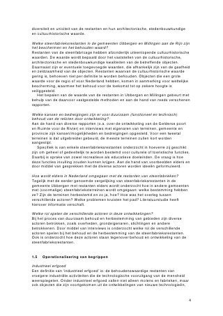 diversiteit en uniciteit van de restanten en hun architectonische, stedenbouwkundige
en cultuurhistorische waarde.

Welke steenfabrieksrestanten in de gemeenten Ubbergen en Millingen aan de Rijn zijn
het beschermen en het behouden waard?
Restanten van de steenfabricage hebben afzonderlijk uiteenlopende cultuurhistorische
waarden. De waarde wordt bepaald door het vaststellen van de cultuurhistorische,
architectonische en stedenbouwkundige kwaliteiten van de betreffende objecten.
Daarnaast zijn er eventuele toegevoegde waarden, die afhankelijk zijn van de gaafheid
en zeldzaamheid van de objecten. Restanten waarvan de cultuurhistorische waarde
gering is, behoeven niet per definitie te worden behouden. Objecten die een grote
waarde voor de regio of voor Nederland hebben, komen in aanmerking voor wettelijke
bescherming, waarmee het behoud voor de toekomst tot op zekere hoogte is
veiliggesteld.
   Het bepalen van de waarde van de restanten in Ubbergen en Millingen gebeurt met
behulp van de daarvoor vastgestelde methoden en aan de hand van reeds verschenen
rapporten.

Welke kansen en bedreigingen zijn er voor duurzaam (functioneel en technisch)
behoud van de relicten door ontwikkeling?
Aan de hand van diverse rapporten (o.a. over de ontwikkeling van de Gelderse poort
en Ruimte voor de Rivier) en interviews met eigenaren van terreinen, gemeente en
provincie zijn kansen/mogelijkheden en bedreigingen opgesteld. Voor een tweetal
terreinen is dat uitgebreider gebeurd, de meeste terreinen zullen kort worden
aangestipt.
    Specifiek is van enkele steenfabrieksrestanten onderzocht in hoeverre zij geschikt
zijn om geheel of gedeeltelijk te worden bestemd voor culturele of toeristische functies.
Daarbij is sprake van zowel recreatieve als educatieve doeleinden. De vraag is hoe
deze functies invulling zouden kunnen krijgen. Aan de hand van voorbeelden elders en
door middel van gesprekken met de diverse actoren worden ideeën geformuleerd.

Hoe wordt elders in Nederland omgegaan met de restanten van steenfabrieken?
Tegelijk met de eerder genoemde vergelijking van steenfabrieksrestanten in de
gemeente Ubbergen met restanten elders wordt onderzocht hoe in andere gemeenten
met (voormalige) steenfabrieksterreinen wordt omgegaan: welke bestemming hebben
ze? Zijn de terreinen herbestemd en zo ja, hoe? Hoe was het overleg tussen
verschillende actoren? Welke problemen kruisten het pad? Literatuurstudie heeft
hierover informatie verschaft.

Welke rol spelen de verschillende actoren in deze ontwikkelingen?
Bij het proces van duurzaam behoud en herbestemming van gebieden zijn diverse
actoren betrokken, zoals overheden, grondeigenaren, stichtingen en andere
betrokkenen. Door middel van interviews is onderzocht welke rol de verschillende
actoren spelen bij het behoud en de herbestemming van de steenfabrieksrestanten.
Ook is onderzocht hoe deze actoren staan tegenover behoud en ontwikkeling van de
steenfabrieksrestanten.


1.5   Operationalisering van begrippen

Industrieel erfgoed
Een definitie van ‘industrieel erfgoed’ is: de behoudenswaardige restanten van
vroegere industriële activiteiten die de technologische vooruitgang van de mensheid
weerspiegelen. Onder industrieel erfgoed vallen niet alleen molens en fabrieken, maar
ook objecten die zijn voortgekomen uit de ontwikkelingen van nieuwe technologieën,


                                                                                        4
 