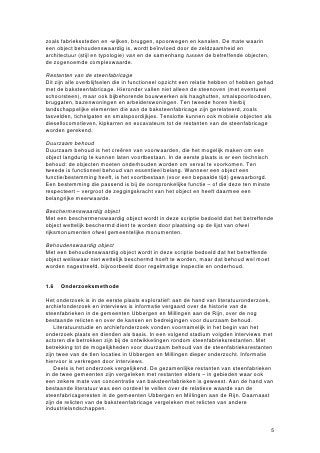 zoals fabriekssteden en -wijken, bruggen, spoorwegen en kanalen. De mate waarin
een object behoudenswaardig is, wordt beïnvloed door de zeldzaamheid en
architectuur (stijl en typologie) van en de samenhang tussen de betreffende objecten,
de zogenoemde complexwaarde.

Restanten van de steenfabricage
Dit zijn alle overblijfselen die in functioneel opzicht een relatie hebben of hebben gehad
met de baksteenfabricage. Hieronder vallen niet alleen de steenoven (met eventueel
schoorsteen), maar ook bijbehorende bouwwerken als haaghutten, smalspoorloodsen,
bruggaten, bazenwoningen en arbeiderswoningen. Ten tweede horen hierbij
landschappelijke elementen die aan de baksteenfabricage zijn gerelateerd, zoals
tasvelden, tichelgaten en smalspoordijkjes. Tenslotte kunnen ook mobiele objecten als
diesellocomotieven, kipkarren en excavateurs tot de restanten van de steenfabricage
worden gerekend.

Duurzaam behoud
Duurzaam behoud is het creëren van voorwaarden, die het mogelijk maken om een
object langdurig te kunnen laten voortbestaan. In de eerste plaats is er een technisch
behoud: de objecten moeten onderhouden worden om verval te voorkomen. Ten
tweede is functioneel behoud van essentieel belang. Wanneer een object een
functie/bestemming heeft, is het voortbestaan (voor een bepaalde tijd) gewaarborgd.
Een bestemming die passend is bij de oorspronkelijke functie – of die deze ten minste
respecteert – vergroot de zeggingskracht van het object en heeft daarmee een
belangrijke meerwaarde.

Beschermenswaardig object
Met een beschermenswaardig object wordt in deze scriptie bedoeld dat het betreffende
object wettelijk beschermd dient te worden door plaatsing op de lijst van ofwel
rijksmonumenten ofwel gemeentelijke monumenten.

Behoudenswaardig object
Met een behoudenswaardig object wordt in deze scriptie bedoeld dat het betreffende
object weliswaar niet wettelijk beschermd hoeft te worden, maar dat behoud wel moet
worden nagestreefd, bijvoorbeeld door regelmatige inspectie en onderhoud.


1.6   Onderzoeksmethode

Het onderzoek is in de eerste plaats exploratief: aan de hand van literatuuronderzoek,
archiefonderzoek en interviews is informatie vergaard over de historie van de
steenfabrieken in de gemeenten Ubbergen en Millingen aan de Rijn, over de nog
bestaande relicten en over de kansen en bedreigingen voor duurzaam behoud.
    Literatuurstudie en archiefonderzoek vonden voornamelijk in het begin van het
onderzoek plaats en dienden als basis. In een volgend stadium volgden interviews met
actoren die betrokken zijn bij de ontwikkelingen rondom steenfabrieksrestanten. Met
betrekking tot de mogelijkheden voor duurzaam behoud van de steenfabrieksrestanten
zijn twee van de tien locaties in Ubbergen en Millingen dieper onderzocht. Informatie
hiervoor is verkregen door interviews.
    Deels is het onderzoek vergelijkend. De gezamenlijke restanten van steenfabrieken
in de twee gemeenten zijn vergeleken met restanten elders – in gebieden waar ook
een zekere mate van concentratie van baksteenfabrieken is geweest. Aan de hand van
bestaande literatuur was een oordeel te vellen over de relatieve waarde van de
steenfabricageresten in de gemeenten Ubbergen en Millingen aan de Rijn. Daarnaast
zijn de relicten van de baksteenfabricage vergeleken met relicten van andere
industrielandschappen.


                                                                                         5
 
