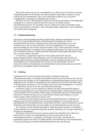 Ook bij de verkenning van de mogelijkheden voor behoud van de relicten vond een
vergelijking plaats met de aanpak op andere plaatsen. Wat elders is gebeurd na de
sluiting van de steenfabrieken kan zo als inspiratiebron dienen voor eventuele
mogelijkheden in Ubbergen en Millingen aan de Rijn.
   Op basis van de in het onderzoek verworven informatie zijn kansen en bedreigingen
aangegeven en adviezen geformuleerd ten aanzien van beleid rondom
steenfabrieksrestanten. De resultaten van het onderzoek worden uiteindelijk in twee
vormen gepubliceerd: enerzijds in deze afstudeerscriptie, anderzijds in een beleidsstuk
voor de gemeente Ubbergen.


1.7   Gebiedsafbakening

Het directe onderzoeksgebied betreft de gemeenten Ubbergen en Millingen aan de
Rijn. Het oorspronkelijk bedachte onderzoeksgebied beperkte zich tot de
eerstgenoemde gemeente, aangezien deze gemeente opdrachtgever voor het
onderzoek was. Na overleg is besloten ook het grondgebied van de naburige
gemeente Millingen aan de Rijn erbij te betrekken. Ook in deze gemeente stonden
enkele steenfabrieken en feitelijk is hier de baksteenfabricage in de regio voor het eerst
tot ontwikkeling gekomen. Daarbij komt dat de banden tussen beide gemeenten nauw
zijn en verder worden versterkt.
    In (historisch-) geografisch opzicht vormen beide gemeenten ook een
samenhangend geheel: landschappelijk vormen de gemeenten een eenheid, ze
worden gekenmerkt door landbouwgebieden in de binnendijkse polders en door de
aanwezigheid van steenfabrieken aan de dijk of in de uiterwaarden. Het is te
verwachten dat de aanwezigheid van steenfabrieken en de sluiting daarvan op beide
gemeenten soortgelijke effecten heeft gehad.


1.8   Indeling

Hoofdstuk 2 en 3 vormen het algemeen kader. Hoofdstuk 2 gaat over
industrielandschappen: het begrip wordt gedefinieerd en de kenmerken komen aan de
orde. Naast het ontstaan en de ontwikkeling van industrielandschappen wordt ook kort
ingegaan op de oorzaken en gevolgen van de neergang van diverse industriële regio’s
in de afgelopen veertig jaar. In dit hoofdstuk wordt ook al kort aangegeven in hoeverre
er in Nederland sprake is van een steenfabriekenlandschap.
    Hoofdstuk 3 gaat in op de vraag wat er gebeurt als deze industrielandschappen,
meestal ten gevolge van macro-economische ontwikkelingen, verlaten worden en hun
oorspronkelijke functie verliezen. Naast sloop is herbestemming dan het belangrijkste
alternatief. Herbestemming vindt op verschillende schaalniveaus plaats, en op elk
niveau komen andere problemen aan de orde.
    In hoofdstuk 4 wordt de geschiedenis van de baksteenindustrie in Ubbergen en
Millingen aan de Rijn kort beschreven. Ook wordt ingegaan op de effecten van de
aanwezigheid van de steenfabrieken op de lokale economie, op de bevolking en op het
landschap. Ook de gevolgen van de sluiting van de steenfabrieken komen aan bod.
    De restanten van de baksteenfabricage in beide gemeenten worden in hoofdstuk 5
in kaart gebracht. De aanwezige restanten worden vergeleken met overige restanten in
de provincie Gelderland.
    Hoofdstuk 6 geeft het woord aan diverse actoren die betrokken zijn of dienen te
worden bij het vinden van mogelijkheden voor duurzaam behoud van de
steenfabrieksrestanten in Ubbergen en Millingen aan de Rijn. Overheden en
organisaties geven aan wat hun huidige beleid is met betrekking tot de steenfabrieken
en ook de meningen van enkele fabriekseigenaren komen aan de orde.



                                                                                        6
 