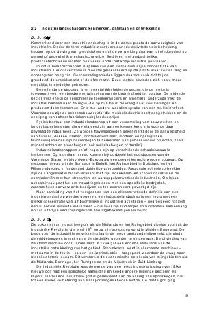 2.2   Industrielandschappen: kenmerken, ontstaan en ontwikkeling

2.2.1 Kenmerkenvaidustrielandschp
Kenmerkend voor een industrielandschap is in de eerste plaats de aanwezigheid van
industrieën. Onder de term industrie wordt verstaan: de activiteiten die betrekking
hebben op de delving van grondstoffen en/of de verwerking daarvan tot eindproduct op
geheel of gedeeltelijk mechanische wijze. Bedrijven met ambachtelijke
productietechnieken worden ook veelal onder het kopje industrie geschaard.
    In industrielandschappen is sprake van een sterke ruimtelijke concentratie van
industrieën. Die concentratie is meestal gelokaliseerd op de plaats waar kosten laag en
opbrengsten hoog zijn. Concentratiegebieden liggen daarom vaak dichtbij de
grondstof, de arbeidsmarkt of de afzetmarkt. Deze laatste bevinden zich vaak, maar
niet altijd, in stedelijke gebieden.
    Betreffende de structuur is er meestal één leidende sector, die de motor is
(geweest) voor een bredere ontwikkeling van de bedrijvigheid ter plaatse. De leidende
sector trekt enerzijds verschillende toeleveranciers en afnemers, anderzijds trekt de
industrie mensen naar de regio, die op hun beurt de vraag naar voorzieningen en
producten doen toenemen. Er is met andere woorden sprake van een multipliereffect.
Voorbeelden zijn de scheepsbouwsector die meubelindustrie heeft aangetrokken en de
vestiging van schoenfabrieken nabij leerlooierijen.
    Fysiek bestaat een industrielandschap uit een verzameling van bouwwerken en
landschapselementen die gerelateerd zijn aan en kenmerkend zijn voor de daar
gevestigde industrieën. Zo worden havengebieden gekenmerkt door de aanwezigheid
van havens, dokken, kranen, containerterminals, loodsen en opslagtanks.
Mijnbouwgebieden zijn daarentegen te herkennen aan geheel andere objecten, zoals
mijnschachten en steenbergen (ook wel slakbergen of ‘terrils’).
    Industrielandschappen en/of -regio’s zijn op verschillende schaalniveaus te
herkennen. Op mondiaal niveau kunnen bijvoorbeeld het noordoosten van de
Verenigde Staten en Noordwest-Europa als een dergelijke regio worden opgevat. Op
nationaal niveau zijn de Borinage in België, het Ruhrgebied in Duitsland en het
Rijnmondgebied in Nederland duidelijke voorbeelden. Regionale schoolvoorbeelden
zijn de Langstraat in Noord-Brabant met zijn lederwaren- en schoenindustrie en de
veenkoloniën met hun strokarton- en aardappelverwerkende industrieën. Op lokaal
schaalniveau gaat het om industriegebieden met een specifieke bedrijfstak,
waaromheen aanverwante bedrijven en toeleveranciers gevestigd zijn.
    Naar aanleiding van het voorgaande kan een allesomvattende definitie van een
industrielandschap worden gegeven: een industrielandschap is een regio met een
sterke concentratie van ambachtelijke of industriële activiteiten – gegroepeerd rondom
een of enkele leidende industrieën – die door zijn ruimtelijke en functionele samenhang
en zijn uiterlijke verschijningsvorm een afgebakend geheel vormt.

2.2.2 Ontsaneopbli
De opkomst van industrieregio’s als de Midlands en het Ruhrgebied vloeide voort uit de
Industriële Revolutie, die eind 18de eeuw zijn oorsprong vond in Midden-Engeland. De
basis voor de industriële ontwikkeling lag in de reeds bestaande nijverheid, die sinds
de middeleeuwen in met name de stedelijke gebieden te vinden was. De uitvinding van
de stoommachine door James Watt in 1769 gaf een enorme stimulans aan de
industriële ontwikkeling van het gebied. Stoomkracht werd in allerhande machines –
met name in de textiel-, katoen- en ijzerindustrie – toegepast, waardoor de vraag naar
steenkool sterk toenam. Dit versterkte de economische betekenis van mijngebieden als
de Midlands, Borinage, het Ruhrgebied en de Mijnstreek in Zuid-Limburg.
    De Industriële Revolutie was de eerste van een reeks industrialisatiegolven. Elke
nieuwe golf had een specifieke aanleiding en kende andere leidende sectoren en
regio’s. De tweede industriële golf is gerelateerd aan de aanleg van spoorwegen, die
tot een sterke verbetering van transportmogelijkheden leidde. De derde golf ging


                                                                                      9
 
