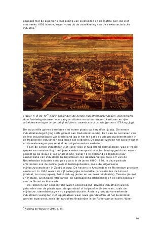 gepaard met de algemene toepassing van elektriciteit en de laatste golf, die zich
omstreeks 1950 inzette, kwam voort uit de ontwikkeling van de elektrotechnische
industrie.2




Figuur 1: In de 19de eeuw onstonden de eerste industrielandschappen, gekenmerkt
door fabrieksgebouwen met zaagtanddaken en schoorstenen, kantoren en rijen
arbeiderswoningen in de nabijheid (bron: asweb.artsci.uc.edu/german/172/krup.jpg).

De industriële golven bereikten niet iedere plaats op hetzelfde tijdstip. De eerste
industrialisatiegolf ging zelfs geheel aan Nederland voorbij. Een van de oorzaken van
de late industrialisatie van Nederland lag in het feit dat de oude productiemethoden in
de traditionele industrieën nog lange tijd voldeden. Daarnaast werden het spoorwegnet
en de waterwegen pas relatief laat uitgebouwd en verbeterd.
   Toen de eerste industrieën zich rond 1850 in Nederland ontwikkelden, was er veelal
sprake van verstrooiing: bedrijven werden verspreid over het land opgericht en waren
gericht op de lokale of regionale markt. Vanaf 1870 ontstond de tendens naar
concentratie van industriële bedrijfstakken. De daadwerkelijke ‘take-off’ van de
Nederlandse industrie vond pas plaats in de jaren 1890-1930. In deze periode
ontstonden ook de eerste grote industriegebieden, zoals de uitgestrekte
mijnbouwcomplexen in Zuid-Limburg. De havens in Amsterdam en Rotterdam groeiden
verder uit. In 1930 waren de vijf belangrijke industriële concentraties de IJmond
(metaal, hout en papier), Zuid-Limburg (kolen en aardewerkindustrie), Twente (textiel
en metaal), Groningen (strokarton- en aardappelmeelfabrieken) en de scheepsbouw
aan de Noord en Merwede.
   De redenen van concentratie waren uiteenlopend. Diverse industrieën waren
gebonden aan de plaats waar de grondstof of hulpstof te vinden was, zoals de
mijnbouw, steenfabricage en de papierindustrie. Andere grondstofverwerkende
industrieën vestigden zich op plaatsen waar ruwe grondstoffen uit het buitenland
werden ingevoerd, zoals de aardolieraffinaderijen in de Rotterdamse haven. Weer

2
    Atzema en Wever (1994), p. 14.


                                                                                     10
 