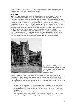 worden bedreigd. Eenmaal beland in een negatieve spiraal is het een zware opgave
om weer in een opwaartse beweging te komen.

2.3.2 Landschapelijkogv:‘relictands’
Naast de ingrijpende economische en sociale gevolgen brengt sluiting of inkrimping
van industrietakken ingrijpende landschappelijke gevolgen met zich mee. Als
industriële activiteiten een regio massaal verlaten, vele fabrieksgebouwen langdurig
leeg komen te staan en ook bewoners de regio verlaten, ontstaat een landschap dat in
het Engels wordt omschreven als ‘derelict land’: een verlaten gebied dat een
onduidelijke toekomst heeft. De London Docklands, het havengebied in het oostelijk
deel van Londen, zijn een bekend Engels voorbeeld. Het gebied van 21 km² stond
jarenlang grotendeels leeg. Kleinschaliger voorbeelden zijn onder andere te vinden in
België, waar diverse mijncomplexen al tientallen jaren staan te vervallen.
   Het proces van deïndustrialisatie in industrieregio’s bleek moeilijk te stoppen,
evenals de economische en sociale problemen die daarop volgen. Tientallen jaren
gebeurde er weinig met de fabrieksterreinen, behalve dat de fabrieken verder
vervielen, waardoor de leefbaarheid van diverse gebieden nog verder daalde.




                                                  Figuur 2: De in 1977 gesloten
                                                  kolenmijn Hasard Cheratte nabij het
                                                  Belgische Luik. Foto uit 2001, door
                                                  Harald Finster (bron:
                                                  www.hfinster.de).

Als grote industriële gebouwen of complexen leeg komen te staan, zijn er slechts
enkele alternatieven: sloop of herbestemming. Leegstand leidt tot verval en daarmee
uiteindelijk vaak tot sloop. Vooral binnen de stad werd in het verleden vaak tot sloop
van industriële complexen overgegaan. Naast de algemene trend van deïndustrialisatie
waren de voornaamste redenen daarvoor:

  • Ingrepen in het kader van de ruimtelijke ordening, volkshuisvestingbeleid en
    milieuwetgeving. Fabrieken midden in woonwijken stuitten op steeds meer
    weerstand van bewoners. Ze maakten plaats voor wegen, nieuwe bebouwing
    of groen.
  • De modernisering van het productieproces vereiste andere
    productiegebouwen. Aanpassingen aan oude fabrieksgebouwen zijn vaak (te)
    duur. Zo is er tegenwoordig weinig vraag naar meerlagige fabrieksgebouwen.



                                                                                   12
 