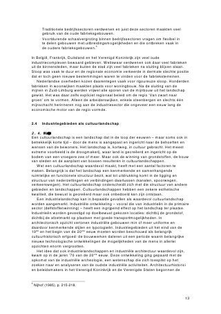 • Traditionele bedrijfssectoren verdwenen en juist deze sectoren maakten veel
       gebruik van de oude fabrieksgebouwen.
     • Voortdurende schaalvergroting binnen bedrijfssectoren vragen om flexibel in
       te delen gebouwen met uitbreidingsmogelijkheden en die ontbreken vaak in
       de oudere fabrieksgebouwen.5

In België, Frankrijk, Duitsland en het Verenigd Koninkrijk zijn veel oude
industriecomplexen bewaard gebleven. Weliswaar verdwenen ook daar veel fabrieken
uit de binnensteden, maar buiten de stad zijn veel fabrieken na sluiting blijven staan.
Sloop was vaak te duur en de regionale economie verkeerde in dermate slechte positie
dat er toch geen nieuwe bestemmingen waren te vinden voor de fabrieksterreinen.
    Nederlandse overheden kozen daarentegen vaak voor rigoureuze sloop. Honderden
fabrieken in woonwijken maakten plaats voor woningbouw. Na de sluiting van de
mijnen in Zuid-Limburg werden vrijwel alle sporen van de mijnbouw uit het landschap
gewist. Het was daar zelfs expliciet regionaal beleid om de regio ‘Van zwart naar
groen’ om te vormen. Alleen de arbeiderswijken, enkele steenbergen en slechts één
mijnschacht herinneren nog aan de industriesector die ongeveer een eeuw lang de
economische motor van de regio vormde.


2.4      Industriegebieden als cultuurlandschap

2.4.1 Waardevolcutrlandschpe
Een cultuurlandschap is een landschap dat in de loop der eeuwen – maar soms ook in
betrekkelijk korte tijd – door de mens is aangepast en ingericht naar de behoeften en
wensen van de bewoners. Het landschap is, kortweg, in cultuur gebracht. Het meest
extreme voorbeeld is de droogmakerij, waar land is gecreëerd en ingericht op de
bodem van een vroegere zee of meer. Maar ook de winning van grondstoffen, de bouw
van steden en de aanplant van bossen resulteren in cultuurlandschappen.
   Wat een cultuurlandschap waardevol maakt, heeft met een aantal factoren te
maken. Belangrijk is dat het landschap een kenmerkende en samenhangende
ruimtelijke en functionele structuur bezit, wat tot uitdrukking komt in de ligging en
structuur van nederzettingen en verbindingen daartussen (kanalen, spoorwegen,
verkeerswegen). Het cultuurlandschap onderscheidt zich met die structuur van andere
gebieden en landschappen. Cultuurlandschappen hebben een zekere esthetische
kwaliteit, die bewust is gecreëerd maar ook onbedoeld kan zijn ontstaan.
   Een industrielandschap kan in bepaalde gevallen als waardevol cultuurlandschap
worden aangemerkt. Industriële ontwikkeling – vooral die van industrieën in de primaire
sector (delfstoffenwinning) – heeft een ingrijpend effect op het landschap ter plaatse.
Industrieën worden gevestigd op doelbewust gekozen locaties: dichtbij de grondstof,
dichtbij de afzetmarkt op plaatsen met goede transportmogelijkheden. In
architectonisch opzicht vertonen industriële gebouwen min of meer uniforme en
daardoor kenmerkende stijlen en typologieën. Industriegebieden uit het eind van de
19de en het begin van de 20ste eeuw moeten worden beschouwd als belangrijk
cultuurhistorisch erfgoed: de bouwwerken dateren uit een periode waarin belangrijke
nieuwe technologische ontwikkelingen de mogelijkheden van de mens in allerlei
opzichten enorm vergrootten.
   Het idee dat ook industrielandschappen en industriële architectuur waardevol zijn,
kwam op in de jaren ’70 van de 20ste eeuw. Deze ontwikkeling ging gepaard met de
opkomst van de industriële archeologie, een wetenschap die zich toespitst op het
zoeken naar en analyseren van de oudste industriële activiteiten. Architectuurhistorici
en beleidsmakers in het Verenigd Koninkrijk en de Verenigde Staten begonnen de


5
    Nijhof (1985), p. 215-218.


                                                                                     13
 