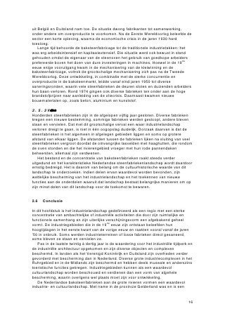 uit België en Duitsland nam toe. De situatie dwong fabrikanten tot samenwerking,
onder andere om overproductie te voorkomen. Na de Eerste Wereldoorlog beleefde de
sector een korte opleving, waarna de economische crisis in de jaren 1930 hard
toesloeg.
    Lange tijd behoorde de baksteenfabricage tot de traditionele industrietakken: het
was erg arbeidsintensief en kapitaalextensief. Die situatie werd ook bewust in stand
gehouden omdat de eigenaar van de steenoven het gebruik van goedkope arbeiders
prefereerde boven het doen van dure investeringen in machines. Hoewel in de 19de
eeuw enige vooruitgang kwam in de mechanisering van de kleiwinning en de
baksteenfabricage, voltrok de grootschalige mechanisering zich pas na de Tweede
Wereldoorlog. Deze ontwikkeling, in combinatie met de sterke concurrentie en
overproductie in de baksteenmarkt, leidde vanaf eind jaren 1950 tot diverse
saneringsronden, waarin vele steenfabrieken de deuren sloten en duizenden arbeiders
hun baan verloren. Rond 1974 gingen ook diverse fabrieken ten onder aan de hoge
brandstofprijzen naar aanleiding van de oliecrisis. Daarnaast kwamen nieuwe
bouwmaterialen op, zoals beton, aluminium en kunststof.

2.5.3 Verlatensfbriekstrreine
Honderden steenfabrieken zijn in de afgelopen vijftig jaar gesloten. Diverse fabrieken
kregen een nieuwe bestemming, sommige fabrieken werden gesloopt, andere bleven
staan en vervielen. Dat met dit grootschalige verval een waar industrielandschap
verloren dreigt te gaan, is niet in één oogopslag duidelijk. Oorzaak daarvan is dat de
steenfabrieken in het algemeen in afgelegen gebieden liggen en soms op grotere
afstand van elkaar liggen. De afstanden tussen de fabrieken lijken na sluiting van veel
steenfabrieken vergroot doordat de omvangrijke tasvelden met haaghutten, die rondom
de oven stonden en die het rivierengebied vroeger met hun rode pannendaken
beheersten, allemaal zijn verdwenen.
    Het bestand en de concentratie van baksteenfabrieken raakt steeds verder
uitgedund en het karakteristieke Nederlandse steenfabriekenlandschap wordt daardoor
ernstig bedreigd. Het is daarom van belang om de cultuurhistorische waarde van dit
landschap te onderzoeken. Indien delen ervan waardevol worden bevonden, zijn
wettelijke bescherming van het industrielandschap en het toekennen van nieuwe
functies aan de onderdelen waaruit dat landschap bestaat belangrijke manieren om op
zijn minst delen van dit landschap voor de toekomst te bewaren.


2.6   Conclusie

In dit hoofdstuk is het industrielandschap gedefinieerd als een regio met een sterke
concentratie van ambachtelijke of industriële activiteiten die door zijn ruimtelijke en
functionele samenhang en zijn uiterlijke verschijningsvorm een afgebakend geheel
vormt. De industriegebieden die in de 19de eeuw zijn ontstaan beleefden hun
hoogtijdagen in het eerste kwart van de vorige eeuw en raakten vooral vanaf de jaren
’50 in onbruik. Soms werden industrieterreinen of losse fabrieken direct gesaneerd,
soms bleven ze staan en vervielen ze.
   Pas in de laatste twintig à dertig jaar is de waardering voor het industriële tijdperk en
de industriële architectuur opgekomen en zijn diverse objecten en complexen
beschermd. In landen als het Verenigd Koninkrijk en Duitsland zijn overheden verder
gevorderd met bescherming dan in Nederland. Diverse grote industriecomplexen in het
Ruhrgebied en in de Midlands zijn beschermd en hebben deels museale en anderszins
toeristische functies gekregen. Industriegebieden kunnen als een waardevol
cultuurlandschap worden beschouwd en verdienen dan een vorm van algehele
bescherming, waarin overigens wel plaats moet zijn voor ontwikkeling.
   De Nederlandse baksteenfabrieken aan de grote rivieren vormen een waardevol
industrie- en cultuurlandschap. Met name in de provincie Gelderland was en is een


                                                                                         16
 