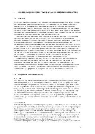 3     HERGEBRUIK EN HERBESTEMMING VAN INDUSTRIELANDSCHAPPEN


3.1   Inleiding

Een fabriek, fabriekscomplex of een industriegebied dat door bedrijven wordt verlaten,
heeft een drietal toekomstperspectieven. Volledige sloop is het meest ingrijpende
perspectief en is onomkeerbaar. Het tweede perspectief is dat de gebouwen of
gebieden blijven staan en gedurende vele jaren onaangeroerd blijven. De gebouwen
storten na verloop van tijd vanzelf in doordat ze door weer, wind en de natuur worden
aangetast. Het derde perspectief is dat van hergebruik en herbestemming: het gebouw
of gebied wordt geconserveerd en krijgt een nieuwe functie.
   Dit hoofdstuk geeft een uitleg over hergebruik en herbestemming van industriële
gebouwen en landschappen als benadering om cultuurhistorische waarden te
behouden en deze een nieuwe betekenis te geven. De eerste paragrafen richten zich
op industriële gebouwen, complexen en landschappen in het algemeen, de
herbestemming van steenfabrieken komt aan het eind van het hoofdstuk aan de orde.
   Paragraaf 3.2 is een introductie op de begrippen hergebruik en herbestemming. De
termen worden in deze paragraaf gedefinieerd en in historisch perspectief geplaatst:
herbestemming is immers niets nieuws. In dezelfde paragraaf wordt aandacht besteed
aan het nut van herbestemming en aan de actoren die bij herbestemmingsprocessen
een rol spelen. Tenslotte wordt ingegaan op de economische, sociale en
landschappelijke gevolgen van de herbestemming van gehele regio’s.
   Met betrekking tot herbestemming van met name gebouwen en complexen zijn
diverse theorieën geformuleerd. Een van die theorieën wordt in paragraaf 3.3
besproken. Paragraaf 3.4 gaat over de herbestemming van steenfabrieken en
steenfabriekslandschappen en de specifieke bedreigingen en mogelijkheden die zich
hierbij voordoen. Ook worden voorbeelden van succesvolle en minder succesvolle
herbestemmingen gegeven. In paragraaf 3.5 worden de conclusies verwoord.


3.2   Hergebruik en herbestemming

3.2.1 Definte
In de inleiding zijn de termen hergebruik en herbestemming door elkaar heen gebruikt,
maar strikt genomen is er een onderscheid tussen beide. Onder hergebruik wordt
verstaan: het opnieuw geven van een invulling aan een bestaand object. Om de aard
van het hergebruik beter te kunnen duiden, wordt in professionele kringen een tweede
term gebruikt, namelijk ‘herbestemming’. Herbestemming vindt plaats als een object
een functie krijgt die wezenlijk anders is dan de oorspronkelijke. Bij hergebruik krijgt
een object een functie die vergelijkbaar is met zijn oorspronkelijke functie. Ter
illustratie: wordt een kerk ingericht als moskee, dan is sprake van hergebruik. Van
herbestemming is sprake wanneer een oude watertoren wordt ingericht als kantoor- of
woonruimte.

Schaalniveaus
Herbestemming of functieverandering vindt plaats op verschillende schaalniveaus. Het
kan gaan om een enkel object, een complex van gebouwen, zelfs om complete regio’s.
Op elk niveau spelen verschillende problemen een rol en moeten verschillende
oplossingen worden gezocht. Het herbestemmingsproces voor gehele regio’s of
landschappen voltrekt zich in een tijdsspanne van tientallen jaren, kent betrokkenheid
van een zeer groot aantal actoren en gaat gepaard met ingrijpende veranderingen in
de economische structuur van de betreffende regio’s. Een belangrijk voorbeeld is de
Zuid-Limburgse Mijnstreek, waar na de sluiting van de mijnen enkele grote
overheidsinstellingen werden gevestigd. Deze en andere (financiële) maatregelen om


                                                                                      18
 