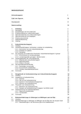 INHOUDSOPGAVE


Inhoudsopgave                                                                      I

Lijst van figuren                                                                  IV

Voorwoord                                                                          V

Samenvatting                                                                       VI

1     Inleiding                                                                    1
1.1   Aanleiding                                                                   1
1.2   Doelstellingen van het onderzoek                                             2
1.3   Probleemstelling en onderzoeksvragen                                         2
1.4   Operationalisering van onderzoeksvragen                                      3
1.5   Operationalisering van begrippen                                             4
1.6   Onderzoeksmethode                                                            5
1.7   Gebiedsafbakening                                                            6
1.8   Indeling                                                                     6

2     Industrielandschappen                                                        8
2.1   Inleiding                                                                    8
2.2   Industrielandschappen: kenmerken, ontstaan en ontwikkeling                   9
      2.2.1 Kenmerken van een industrielandschap                                   9
      2.2.2 Ontstaan en opbloei                                                    9
      2.2.3 Neergang                                                               11
2.3   De neergang van traditionele industrieën: industrielandschappen in gevaar    11
      2.3.1 Economische en sociale gevolgen                                        11
      2.3.2 Landschappelijke gevolgen: ‘derelict lands’                            12
2.4   Industriegebieden als cultuurlandschap                                       13
      2.4.1 Waardevolle cultuurlandschappen                                        13
      2.4.2 Nationaal beleid                                                       14
      2.4.3 Elders in Europa                                                       15
2.5   Het steenfabriekenlandschap                                                  15
      2.5.1 Ruimtelijke concentratie                                               15
      2.5.2 Economische ontwikkeling                                               15
      2.5.3 Verlaten steenfabrieksterreinen                                        16
2.6   Conclusie                                                                    16

3     Hergebruik en herbestemming van industrielandschappen                        18
3.1   Inleiding                                                                    18
3.2   Hergebruik en herbestemming                                                  18
      3.2.1 Definitie                                                              18
      3.2.2 Het nut van herbestemming                                              20
      3.2.3 Actoren in het herbestemmingsproces                                    21
      3.2.4 Effecten van herbestemming                                             21
3.3   Theorieën over herbestemming                                                 22
      3.3.1 Manieren van herbestemming                                             22
      3.3.2 Aanpak van herbestemming in stappen: het OHG-model                     23
3.4   Herbestemming van baksteenfabrieken                                          25
      3.4.1 Algemene problematiek                                                  25
      3.4.2 Voorbeelden                                                            25
3.5   Conclusie                                                                    26

4     Baksteenfabricage in Ubbergen en Millingen aan de Rijn                       27
4.1   Inleiding                                                                    27
4.2   Baksteenfabricage in Ubbergen en Millingen aan de Rijn door de eeuwen heen   27
      4.2.1 Steenbakkerijen in de Romeinse tijd en de middeleeuwen                 27



                                                                                        I
 