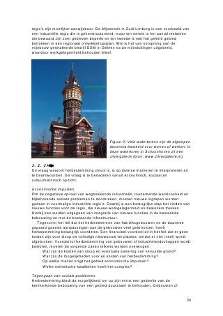 regio’s zijn moeilijker aanwijsbaar. De Mijnstreek in Zuid-Limburg is een voorbeeld van
een industriële regio die is geherstructureerd, maar ten eerste is het aantal restanten
die bewaard zijn zeer gebleven beperkt en ten tweede is niet het gehele gebied
betrokken in een regionaal ontwikkelingsplan. Wel is het van oorsprong aan de
mijnbouw gerelateerde bedrijf DSM in Geleen na de mijnsluitingen uitgebreid,
waardoor werkgelegenheid behouden bleef.




                                           Figuur 3: Vele watertorens zijn de afgelopen
                                           decennia bestemd voor wonen of werken. In
                                           deze watertoren in Schoonhoven zit een
                                           zilvergalerie (bron: www.zilvergalerie.nl).

3.2.2 Hetnuvaherbestming
De vraag waarom herbestemming zinvol is, is op diverse manieren te interpreteren en
te beantwoorden. De vraag is te benaderen vanuit economisch, sociaal en
cultuurhistorisch opzicht.

Economische impulsen
Om de negatieve spiraal van wegtrekkende industrieën, toenemende werkloosheid en
bijbehorende sociale problemen te doorbreken, moeten nieuwe ingrepen worden
gedaan in voormalige industriële regio’s. Daarbij is een belangrijke stap het vinden van
nieuwe functies voor de regio, die nieuwe werkgelegenheid en bewoners trekken.
Hierbij kan worden uitgegaan van integratie van nieuwe functies in de bestaande
bebouwing en met de bestaande infrastructuur.
    Tegenover het feit dat het herbestemmen van fabrieksgebouwen en de daarmee
gepaard gaande aanpassingen aan de gebouwen veel geld kosten, heeft
herbestemming belangrijk voordelen. Een financieel voordeel zit in het feit dat er geen
kosten zijn voor sloop en volledige nieuwbouw ter plaatse, omdat er niet (veel) wordt
afgebroken. Voordat tot herbestemming van gebouwen of industrielandschappen wordt
besloten, moeten de volgende zaken telkens worden overwogen:
    • Wat zijn de kosten van sloop en eventuele sanering van vervuilde grond?
    • Wat zijn de mogelijkheden voor en kosten van herbestemming?
    • Op welke manier krijgt het gebied economische impulsen?
    • Welke esthetische kwaliteiten heeft het complex?

Tegengaan van sociale problemen
Herbestemming biedt de mogelijkheid om op zijn minst een gedeelte van de
kenmerkende bebouwing van een gebied duurzaam te behouden. Gebouwen of


                                                                                     20
 