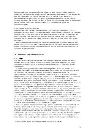 Wanneer gebieden een andere functie krijgen en veel oorspronkelijke objecten
verdwijnen, veranderen de oorspronkelijke karaktereigenschappen van het gebied. Zo
werd het stadsbeeld van Tilburg tot in de jaren ’70 van de vorige eeuw nog
gedomineerd door fabrieksschoorstenen. Momenteel zijn er nog slechts enkele
bewaard gebleven. Op de Kop van Zuid in Rotterdam of het Java-eiland in Amsterdam
hebben kranen en loodsen plaatsgemaakt voor grootschalige woon- en
kantoorcomplexen.

Economische en sociale effecten
De herbestemming van een complete regio heeft ingrijpende gevolgen voor de
werkgelegenheidsstructuur. Fabrieksgebouwen krijgen veelal commerciële of culturele
bestemmingen of een woonfunctie. De werkgelegenheid verandert zo van aard: de
kenniseconomie volgt de traditionele productie-economie op en laaggeschoolde
arbeiders, die voorheen in de lokale industrieën werkten, maken plaats voor hoger
opgeleiden.
   Nieuwe bestemmingen van oude industriegebieden bieden nieuwe kansen. Wel
bestaat het gevaar dat de werkloze arbeiders uit hun oorspronkelijke woonomgeving
worden verdrongen door nieuwe bewoners met hogere opleidingen eninkomens, de
zogenoemde gentrification.


3.3      Theorieën over herbestemming

3.3.1 Manierenvahrbestming
Over de manieren waarop herbestemming moet plaatsvinden, zijn de meningen
verdeeld. Met name over de mate waarin de historische situatie van gebouwen,
complexen of landschappen in de nieuwe situatie herkenbaar moet zijn, is veel
verdeeldheid.
    P. Nijhof, landelijk coördinator industrieel erfgoed bij de RACM, noemt voor
industriële gebouwen verschillende gebruiksmogelijkheden. De meest integrale wijze
van behoud is het handhaven van de productie op traditionele wijze. De
exploitatiekosten vormen dan echter een probleem: er is vaak maar een beperkte
vraag naar traditioneel gefabriceerde producten. Een tweede optie is museaal behoud.
De overheid moet hier wel vrijwel altijd bijspringen in de exploitatie.11 De derde
mogelijkheid is hergebruik door een andere bedrijfssector. Of dit mogelijk is, hangt
onder andere af van de vormgeving van het gebouw. Industriecomplexen die voor een
specifiek productieproces zijn gebouwd, zijn vaak niet bruikbaar voor andere
industrieën. De volgende mogelijkheid is herbestemming met andere functies dan de
oorspronkelijke. De meest voorkomende herbestemmingen zijn wonen, commercie en
cultuur. Ook kan een onderscheid worden gemaakt in tijdelijke en permanente
herbestemming. Soms wordt besloten tot de overplaatsing van een industrieel gebouw
naar elders, bijvoorbeeld een openluchtmuseum. Een laatste mogelijkheid is het
behoud van enkele waardevolle delen van een gebouw of complex: de schoorsteen, de
directeurswoning of een tegeltableau. Voor P. Nijhof staat behoud van het gebouw
voorop, het liefst met een functie die enigszins verwijst naar de vroegere functie, maar
de RACM staat open voor meer afwijkende invullingen.
    Axel Föhl, docent industriële archeologie aan de technische universiteiten in Delft
Brunswick (Duitsland), heeft zich gespecialiseerd in de herbestemming van grote
industriële complexen, met name in het Ruhrgebied. Zijn ideeën zijn dat in het
Ruhrgebied van elk soort industrie minstens een complex bewaard blijft. Bij de
herbestemming moet worden gestreefd naar een nieuwe functie, die zo dicht mogelijk
staat bij de oorspronkelijke functie. Fabriekshallen omtoveren in concertgebouwen of
fitnessruimtes zijn in zijn ogen niet wenselijk. Hij vindt het belangrijk om bijbehorende

11
     Interview met P. Nijhof, specialist industrieel erfgoed bij de RACM.


                                                                                      22
 