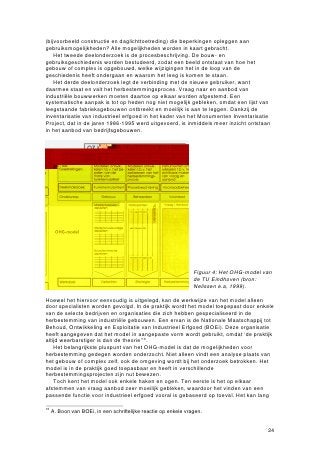 (bijvoorbeeld constructie en daglichttoetreding) die beperkingen opleggen aan
gebruiksmogelijkheden? Alle mogelijkheden worden in kaart gebracht.
    Het tweede deelonderzoek is de procesbeschrijving. De bouw- en
gebruiksgeschiedenis worden bestudeerd, zodat een beeld ontstaat van hoe het
gebouw of complex is opgebouwd, welke wijzigingen het in de loop van de
geschiedenis heeft ondergaan en waarom het leeg is komen te staan.
    Het derde deelonderzoek legt de verbinding met de nieuwe gebruiker, want
daarmee staat en valt het herbestemmingsproces. Vraag naar en aanbod van
industriële bouwwerken moeten daartoe op elkaar worden afgestemd. Een
systematische aanpak is tot op heden nog niet mogelijk gebleken, omdat een lijst van
leegstaande fabrieksgebouwen ontbreekt en moeilijk is aan te leggen. Dankzij de
inventarisatie van industrieel erfgoed in het kader van het Monumenten Inventarisatie
Project, dat in de jaren 1986-1995 werd uitgevoerd, is inmiddels meer inzicht ontstaan
in het aanbod van bedrijfsgebouwen.




                                                                 Figuur 4: Het OHG-model van
                                                                 de TU Eindhoven (bron:
                                                                 Nelissen e.a, 1999).

Hoewel het hiervoor eenvoudig is uitgelegd, kan de werkwijze van het model alleen
door specialisten worden gevolgd. In de praktijk wordt het model toegepast door enkele
van de selecte bedrijven en organisaties die zich hebben gespecialiseerd in de
herbestemming van industriële gebouwen. Een ervan is de Nationale Maatschappij tot
Behoud, Ontwikkeling en Exploitatie van Industrieel Erfgoed (BOEi). Deze organisatie
heeft aangegeven dat het model in aangepaste vorm wordt gebruikt, omdat ‘de praktijk
altijd weerbarstiger is dan de theorie’16.
    Het belangrijkste pluspunt van het OHG-model is dat de mogelijkheden voor
herbestemming gedegen worden onderzocht. Niet alleen vindt een analyse plaats van
het gebouw of complex zelf, ook de omgeving wordt bij het onderzoek betrokken. Het
model is in de praktijk goed toepasbaar en heeft in verschillende
herbestemmingsprojecten zijn nut bewezen.
    Toch kent het model ook enkele haken en ogen. Ten eerste is het op elkaar
afstemmen van vraag aanbod zeer moeilijk gebleken, waardoor het vinden van een
passende functie voor industrieel erfgoed vooral is gebaseerd op toeval. Het kan lang

16
     A. Boon van BOEi, in een schriftelijke reactie op enkele vragen.


                                                                                          24
 