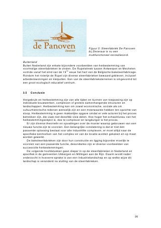 Figuur 5: Steenfabriek De Panoven
                                                 bij Zevenaar is nu een
                                                 multifunctioneel recreatieoord.

Buitenland
Buiten Nederland zijn enkele bijzondere voorbeelden van herbestemming van
voormalige steenfabrieken te vinden. De Rupelstreek tussen Antwerpen en Mechelen
vormde vanaf het eind van de 19de eeuw het hart van de Belgische baksteenfabricage.
Rondom het riviertje de Rupel zijn diverse steenfabrieken bewaard gebleven, inclusief
arbeiderswoningen en kleiputten. Een van de steenfabrieksterreinen is omgevormd tot
een groot ecologisch educatief centrum.


3.5   Conclusie

Hergebruik en herbestemming zijn van alle tijden en kunnen van toepassing zijn op
individuele bouwwerken, complexen of grotere samenhangende structuren en
landschappen. Herbestemming kan om zowel economische, sociale als om
cultuurhistorische redenen wenselijk zijn en een meerwaarde hebben ten opzichte van
sloop. Herbestemming is geen makkelijke opgave omdat er vele actoren bij het proces
betrokken zijn, die vaak niet dezelfde visie delen. Hoe hoger het schaalniveau van het
herbestemmingsobject is, des te complexer en langduriger is het proces.
   Er zijn diverse theorieën en opvattingen over de manier waarop gebouwen van een
nieuwe functie zijn te voorzien. Een belangrijke constatering is dat er niet één
passende oplossing bestaat voor alle industriële complexen, er moet altijd naar de
specifieke kenmerken van het complex en van de locatie worden gekeken en op maat
worden gewerkt.
   De baksteenfabrieken zijn door hun constructie en ligging bijzonder moeilijk te
voorzien van een passende functie, desondanks zijn er diverse voorbeelden van
succesvolle herbestemmingen.
   De volgende hoofdstukken gaan dieper in op de steenfabrieken in Nederland en
specifiek in de gemeenten Ubbergen en Millingen aan de Rijn. Daarin wordt nader
onderzocht in hoeverre sprake is van een industrielandschap en op welke wijze dit
landschap is veranderd na sluiting van de steenfabrieken.




                                                                                    26
 