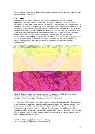 Erlecomsedam en de Ooijse Bandijk nieuwe steenfabriekjes, die elk bestonden uit niet
meer dan twee veldovens.23

4.2.3 Schalvergrotingvaf1870
De oprichting van grootschalige, fabrieksmatige baksteenfabrieken zou pas
plaatsvinden na 1870, het jaar waarin de stroomdraad van rivier de Waal door de
aanleg van kribben was vastgelegd en het Rijk de uiterwaarden vrijgaf voor bebouwing.
De bekribbing van de rivier was van essentieel belang voor de steenfabrieken. Vóór de
aanleg van de kribben had de rivier immers vrij spel tussen de dijken en kon het water
gemakkelijk stukken van de uiterwaarden wegslaan. Bovendien werd de scheepvaart
tot 1870 ernstig gehinderd door zandbanken midden in de rivier. Door de aanleg van
kribben bleef de rivier op diepte en konden schepen dieper worden geladen.
Aangezien de gereedgekomen bakstenen met name per schip werden getransporteerd
naar de afzetgebieden, betekende de voltooiing van de bekribbingsactiviteiten een
enorme impuls voor de baksteenfabricage in Ubbergen en in de rest van het
rivierengebied.24




Figuur 6: Topografische kaart van Erlecom en omgeving uit 1903. De rivier wordt
omzoomd door steenfabrieken (bron: Faculteitsbibliotheek
Managementwetenschappen, Radboud Universiteit Nijmegen).

In 1872 richtten A.R. Janssen en G.F.H. van de Loo in het buurtschap De Groenlanden
de eerste grootschalige steenfabriek in Ubbergen op, bestaande uit één grote en drie
kleinere veldovens. Een jaar later stichtten de heren G.H. van der Wedden en S.
Burgers een fabriek op een verhoging in de Brienenswaard vlakbij Nijmegen (later
omgedoopt tot De Vlietberg). Omstreeks dezelfde tijd werden de solitaire ovens aan de
Erlecomsedam uitgebouwd tot grotere steenfabrieken, die later namen kregen als De
Ooij, de Bouwkamp en Erlecom.

23
     Van Eck (2005), topografische kaarten op omslag.
24
     MIP, regiobeschrijving Midden-Gelderland (1991).


                                                                                   29
 