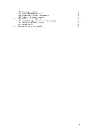 4.2.2 Neergang en opkomst                               28
      4.2.3 Schaalvergroting vanaf 1870                       29
      4.2.4 Modernisering van het productieproces             30
      4.2.5 Malaise in de baksteenindustrie                   31
4.3   Steenfabrieken en hun omgeving                          31
      4.3.1 Landschappelijke effecten van de steenfabricage   32
      4.3.2 Belang voor de lokale economie                    34
      4.3.3 Sociale effecten                                  36
4.4   Na de sluiting van de steenfabrieken                    38




                                                               II
 
