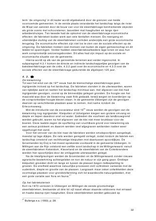 term ‘de omgeving’ in dit kader wordt afgebakend door de grenzen van beide
voornoemde gemeenten. In de eerste plaats veranderde het landschap langs de rivier
de Waal van aanzien door de bouw van voor de steenfabricage kenmerkende objecten
als grote ovens met schoorstenen, tasvelden met haaghutten en lange rijen
arbeidershuisjes. Ten tweede had de opkomst van de steenfabricage economische
effecten: de fabrieken boden werk aan vele tientallen mensen. De neergang en
uiteindelijke sluiting van de steenfabrieken vormden anderzijds een grote economische
terugslag. De economische effecten zijn niet los te zien van de sociale effecten op de
omgeving. De fabrieken trokken veel mensen van buiten de eigen gemeenschap en dit
leidde tot spanningen. Verder hadden steenfabrieksarbeiders lage lonen en was hun
werk oorspronkelijk seizoensgebonden. Dit alles had zijn impact op de sociale en
economische situatie van de gemeente.
    Hierna wordt op elk van de genoemde terreinen wat verder ingezoomd. In
subparagraaf 4.3.1 komen de directe en indirecte landschappelijke gevolgen van de
baksteenfabricage aan de orde, 4.3.2 gaat over de economische en 4.3.3 over de
sociale effecten van de steenfabricage gedurende de afgelopen 125 jaar.

4.3.1 Landschapelijkftvbricage
De kleiwinning
Tot aan het eind van de 19de eeuw had de kleinschalige steenfabricage geen
ingrijpende invloed op het landschap. De fabrieken stonden in de uiterwaarden, waren
van tijdelijke aard en tastten het landschap minimaal aan. Het afgraven van klei had
ingrijpender gevolgen, vooral op de binnendijks gelegen gronden. De hoogte van het
maaiveld was door de kleiwinning vaak flink gedaald, terwijl wegen en boerderijen op
de oorspronkelijke hoogte bleven staan. In de gemeente Ubbergen zijn de gevolgen
daarvan op verschillende plaatsen waar te nemen, met name rondom de
Erlecomseweg.
   Met de introductie van de excavateur eind 19de eeuw werden de gevolgen van de
kleiwinning nog ingrijpender. Kleiputten of tichelgaten kregen een grotere omvang en
diepte en liepen daardoor snel vol water. Gebieden die voorheen als landbouwgrond
werden gebruikt, waren na het afgraven van de klei niet meer bruikbaar voor de
boeren. Deze laatste zagen de opoffering van vruchtbare grond voor kleiwinning als
een serieus probleem en daarom werden veel afgegraven weilanden nadien weer
opgehoogd met zand.
   Voor het vervoer van de klei naar de fabrieken werden smalspoorlijnen aangelegd,
meestal op lage dijkjes. De rails werden geregeld verlegd, zodat rondom de fabriek een
landschap ontstond van rechthoekige kleiputten met daartussen spoordijkjes. De
Groenlanden bij Ooij is het meest sprekende voorbeeld in de gemeente Ubbergen. In
Millingen aan de Rijn ontstond een zelfde soort landschap in de Millingerwaard: vanuit
de steenfabrieken Kekerdom, Klaverland en de steenfabriek van de Colenbranders
werden hier spoorlijntjes door de omliggende uiterwaarden gelegd.
   Na de kleiafgravingen werden de Groenlanden en de Millingerwaard zonder nieuwe
agrarische bestemming achtergelaten en kon de natuur er zijn gang gaan. Ondiepe
kleiputten groeiden dicht en langs en tussen de plassen begon rietbeplanting te
groeien. De snelheid waarmee natuurlijke processen zich voltrokken varieerde met de
ouderdom, diepte en grootte van de plassen. Langzaam maar zeker ontwikkelden deze
voormalige plaatsen voor grondstofwinning zich tot waardevolle natuurgebieden, met
een grote variatie aan flora en fauna.27

Op het fabrieksterrein
Kort na 1870 verrezen in Ubbergen en Millingen de eerste grootschalige
steenfabrieken, bestaande uit drie tot vijf naast elkaar staande veldovens met ernaast
en haaks daarop rijen haaghutten. Deze steenfabrieken werden gebouwd op

27
     Bullenga e.a. (1993), p. 28.


                                                                                     32
 