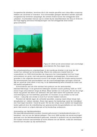 hoogwatervrije plaatsen, terreinen die in de meeste gevallen een natuurlijke oorsprong
hebben als oeverwal of rivierduin. Voor binnendijks gelegen fabrieken werden speciale
hoogwatervrije terreinen aangelegd, die enkele meters boven het omliggende land
uitstaken. Voorbeelden hiervan zijn te vinden bij de steenfabrieken De Ooij en Erlecom.
De hoge ligging werd door kleiafgravingen van het omliggende land verder
geaccentueerd.




                                     Figuur 8: Zicht op de schoorsteen van voormalige
                                     steenfabriek De Ooij (eigen foto).

De schaalvergroting en ontwikkelingen in de ovenbouw drukten in de loop der tijd
verder hun stempel op het landschap. Waren de veldovens relatief klein en
onopvallend, na 1920 domineerden de ringovens het rivierengebied met hun hoge
schoorstenen en grote, met rode pannen gedekte overkappingen. De steenovens
groeiden in de volgende decennia vooral in de lengte, terwijl de hoogte weinig toenam.
De kenmerkende rode pannendaken van de ovenoverkappingen sprongen vanaf de
dijk en vanaf de rivier sterk in het oog. In de dakbedekking werd meestal de naam van
het bedrijf aangebracht.
    Schoorstenen aan de rivier werden het symbool van de (welvarende)
baksteenfabricage. In de gemeente Ubbergen stonden tussen grofweg 1925 en 1975
zeven hoge schoorstenen langs de Waal. Maar werden ze in de jaren ‘60 van de vorige
eeuw nog gezien als teken van welvaart, tien jaar later waren het symbolen van de
verontreiniging van het leefmilieu geworden en moesten ze op enkele na het veld
ruimen – natuurlijk ook omdat ze toen hun functie hadden verloren.
    Rondom de fabriek lagen de verharde tasvelden, waarop naast elkaar lange rijen
drooghutten en -rekken stonden. Deze rijen gaven het landschap vanaf de rivierdijken
een heel eigen karakter. Vanaf de jaren ’60 van de vorige eeuw raakten de haaghutten
buiten gebruik door de ontwikkeling van geavanceerde drooginstallaties en een tiental
jaren later waren ze vrijwel allemaal uit het landschap verdwenen.

Huisvesting van fabrieksarbeiders
De steenfabrieksarbeiders werden meestal gehuisvest in landarbeidershuisjes of in
barakken, niet ver van de fabriek gelegen. Pas rond 1880 werden de eerste woningen
speciaal voor de fabrieksarbeiders gebouwd, meestal in opdracht van de steenfabriek.
De huisjes verrezen aanvankelijk op korte afstand van de fabriek, zodat de steenbaas
toezicht kon houden op zijn werknemers.



                                                                                    33
 