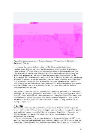 Figuur 9: Arbeiderswoningen in Erlecom. Foto uit 1972 door A. v.d. Wal (bron:
Bibliotheek RACM).

In een eeuw tijd maakte de huisvesting van fabrieksarbeiders belangrijke
ontwikkelingen door: de woningen werden groter en beter. Leefden de arbeiders
halverwege de 19de eeuw nog in houten barakken of op solitaire boerderijtjes, rond
1900 werden aan de dijk vaak langgerekte blokken van bakstenen huisjes voor de
werknemer gebouwd, die een aparte buurtschap vormden. Voorbeelden zijn De
Groenlanden, De Tiengeboden en de Zandpol. Na de Tweede Wereldoorlog werden de
woningen verder van de fabriek gebouwd en kregen ze de vorm van twee-onder-een-
kap. Rond 1950 verrees op korte afstand van het middeleeuwse dorpje Ooij een
geheel nieuw wijkje bestaande uit arbeiderswoningen. Hieruit ontwikkelde zich in later
jaren het ‘nieuwe’ Ooij. Ook in de dorpskernen van Leuth en Kekerdom werden
arbeiderswoningen gebouwd.

Alles bij elkaar werd het typische steenfabriekenlandschap gevormd door steenovens
met hoge schoorstenen, geflankeerd door soms onafzienbare rijen haaghutten. Vlakbij
de fabriek lagen de bazen- en arbeiderswoningen, smalspoorlijntjes die op dijkjes door
de uiterwaarden van de tichelgaten naar de steenfabriek slingerden... Veel ervan is
inmiddels verdwenen, maar veel tastbare zaken bestaan ook nog. Hoofdstuk 5 zal
daarop verder ingaan.

4.3.2 Belangvordelokacnmi
Het oostelijk rivierengebied, waar het zwaartepunt van de baksteenfabricage in de
tweede helft van de 19de eeuw kwam te liggen, was van oudsher een agrarisch gebied
waar buiten de steden nauwelijks industrie voorkwam. De polders in Ubbergen en
Millingen hadden een agrarische bestemming en de meeste bewoners waren
werkzaam in de landbouw.
   Met de toename van de vraag naar baksteen in de tweede helft van de 19de eeuw
werd het rivierengebied, waaronder de gemeenten Ubbergen en Millingen, ontdekt als
belangrijke vestigingsplaats voor grote steenfabrieken. Toch waren het voornamelijk


                                                                                    34
 