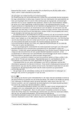 begrazing door koeien, maar de gronden die na afgraving van de klei onder water
liepen, waren vrijwel waardeloos geworden.

De gevolgen van modernisering en schaalvergroting
De modernisering van het productieproces voltrok zich aanvankelijk slechts langzaam.
De lage arbeidslonen in deze regio maakten het voor fabrikanten niet aantrekkelijk om
dure vernieuwingen door te voeren. Men besloot pas tot ingrijpende vernieuwingen
wanneer het nut ervan uitgebreid was bewezen. Zoals in alle industrietakken leidden
de vanaf circa 1900 ingevoerde moderniseringen in de baksteenindustrie tot een
hogere productie en tegelijkertijd tot een dalende werkgelegenheid. De introductie van
stoomgedreven excavateurs en locomotieven voor het delven en vervoeren van klei
betekende dat veel laag- of ongeschoolde mensen hun baan verloren. Daar stond wel
tegenover dat het werk op de steenfabrieken steeds minder seizoensgebonden werd
en de arbeiders het hele jaar door werk hadden.
   De baksteenprijs is vanzelfsprekend van groot belang voor de economische situatie
in de baksteenindustrie. In de afgelopen anderhalve eeuw schommelden die prijzen
sterk, maar hebben ze in het algemeen een sterk dalende trend zien. Voor de directies
van de steenfabrieken was het verder opschroeven van de productie het enige middel
om het hoofd boven water te houden. De meeste bedrijven verloren de
concurrentieslag en gingen ten onder aan stijgende brandstofkosten en de dalende
vraag naar en prijs van bakstenen.
   In de naoorlogse jaren verminderde het zelfvoorzienend vermogen van individuele
baksteenfabrieken door toenemende automatisering en specifiekere vraag van
afnemers. In deze tijd, waarin baksteenfabrikanten snel moeten kunnen inspelen op de
vraag van de consument én om een goede kwaliteit baksteen te leveren, is het
noodzakelijk om kleisoorten met verschillende samenstellingen bij de hand te hebben.
Klei moet daarom geregeld van elders worden aangevoerd.30
   Fusies en overnames maakten de kans op overleven groter en deze vonden in de
jaren ’50 tot ’70 dan ook veel plaats. Tegelijkertijd waren er veel bedrijven die de
moordende concurrentie niet meer aankonden en de deuren moesten sluiten.
   Uiteindelijk bleef na een grote sluitingsgolf rond 1970 in Ubbergen slechts één
steenfabriek gespaard: de fabriek in Erlecom. Deze werd volledig geautomatiseerd en
biedt daarom nog aan slechts enkele mensen werk. Het bedrijf maakt deel uit van een
multinational, die weinig binding heeft met de lokale economie en grotendeels
zelfstandig opereert.
   De gevolgen die de uiteindelijke sluiting van de steenfabrieken in Ubbergen en
Millingen had, komen in paragraaf 4.4 aan de orde.

4.3.3 Socialeftn
De vestiging van diverse grote steenfabrieken in de regio had een duidelijke invloed op
de samenstelling en cohesie van de lokale bevolking, die veelal in de landbouw werkte.
Voor Ubbergen en Millingen waren de grote fabrieken, waar soms meer dan 100
mensen werkten, van een ongekende grootschaligheid en de lokale bevolking alleen
kon niet in de vraag naar fabrieksarbeiders voldoen.
   Veel steenfabrieksarbeiders werden van buiten de eigen streek aangetrokken en
vestigden zich voor onbepaalde tijd in de nieuw ontstane buurtschappen als De
Groenlanden of Tiengeboden. Over en weer waren nauwelijks contacten en bij de
lokale bevolking riepen de vreemdelingen wantrouwen op, want hun aard was anders
dan die van de lokale landarbeiders. De bevolking schilderde de
steenfabrieksarbeiders vaak af als domme, asociale, drankzuchtige en armoedige
mensen. Illustratief is dat in 1851 enkele inwoners van Erlecom bezwaar maakten



30
     Interview met F. Wagener, Wienerberger.


                                                                                    36
 