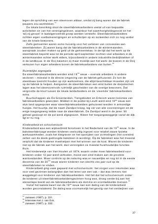 tegen de oprichting van een steenoven aldaar, omdat zij bang waren dat de fabriek
paupers zou aantrekken.31
    De lokale bevolking sloot de steenfabrieksarbeiders veelal uit van bepaalde
activiteiten en van het verenigingsleven, waardoor het saamhorigheidsgevoel en het
‘wij-zij gevoel’ in laatstgenoemde groep werden versterkt. Steenfabrieksarbeiders
richtten eigen voetbalverenigingen en schutterijen op en isoleerden zich zo nog verder
van de lokale bewoners.
    Zelfs gemeenten waren soms huiverig voor het verlenen van concessies aan
steenfabrieken. Zij waren bang dat de fabrieksarbeiders in de wintermaanden
aanspraak zouden maken op geld uit de gemeentekas. In de tijd dat het werk op de
steenfabriek beperkt was tot de periode april-september zochten veel arbeiders in de
wintermaanden echter werk elders, bijvoorbeeld in andere industriële bedrijfstakken of
in de landbouw. In de Ooij kwamen zij maar moeilijk aan het werk: de boeren in de Ooij
verkozen hun eigen arbeiders boven de fabrieksarbeiders van buiten.32

Ruimtelijke segregatie
De steenfabrieksarbeiders werden eind 19de eeuw – evenals arbeiders in andere
sectoren – meestal in de directe omgeving van de fabriek gehuisvest. Zo kon de
steenbaas toezicht houden op zijn werknemers, die altijd beschikbaar moesten zijn om
op de fabriek te helpen. Aangezien de steenfabrieken een eind buiten de dorpskernen
lagen was het steenovenvolk ruimtelijk gescheiden van de overige bewoners. Dat
vergrootte de kloof tussen de lokale landarbeiders en de ‘vreemde’ fabrieksarbeiders
extra.
    Buurtschappen als De Groenlanden, Tiengeboden en Erlecom waren kolonies van
fabrieksarbeiders geworden. Midden in de polder bij Leuth werd eind 19de eeuw een
stuk land opgespoten waar steenfabrieksarbeiders gehuisvest werden in armoedige
huisjes. Het buurtje, dat de naam Zandpol kreeg, lag ver van alle voorzieningen en de
enige toegangsweg leidde naar de steenfabriek. De Zandpol werd in de jaren ’60
geheel gesloopt en de pol werd afgegraven. Alleen het toegangsweggetje vanaf de dijk
ligt er nu nog.

Kinderarbeid en schoolverzuim
Kinderarbeid was een wijdverbreid fenomeen in het Nederland van de 19de eeuw. In de
baksteenfabricage werden kinderen veelvuldig ingezet voor relatief zware fysieke
werkzaamheden, zoals het kleigraven en het opsnijden van vormelingen (het overeind
zetten van de deels gedroogde baksteen-in-wording). Op de fabrieken was het meestal
verplicht dat de kinderen meehielpen met het winnen van de kost. Waren de kinderen
niet op de fabriek aan het werk, dan verzorgden ze meestal huishoudelijke functies
thuis.
   Het kinderwetje van Van Houten uit 1874, waarin onder meer fabrieksarbeid voor
kinderen onder 12 jaar werd verboden, moest een eind maken aan de grootste
wantoestanden. Maar controle op de naleving was er nauwelijks en nog tot in de eerste
decennia van de 20ste eeuw waren kinderen van slechts zes jaar oud op de
steenfabrieken te vinden.
   Kinderarbeid ging vaak gepaard met schoolverzuim: het zorgen voor inkomsten was
voor veel gezinnen belangrijker dan het leren van een vak – dat was immers niet
weggelegd voor kinderen van fabrieksarbeiders. Het feit dat het schoolverzuim onder
de kinderen uit steenfabrieksarbeidersgezinnen hoog was, droeg verder bij aan het
stereotiepe beeld van de fabrieksarbeiders als domme en onontwikkelde mensen.33
   Vanaf het laatste kwart van de 19de eeuw kan een daling van de kinderarbeid
worden geconstateerd. De daling was voornamelijk het gevolg van het verdwijnen van

31
   Janssen (1987), p. 331.
32
   Interview met J. van Eck.
33
   Janssen (1987), p. 332.


                                                                                    37
 