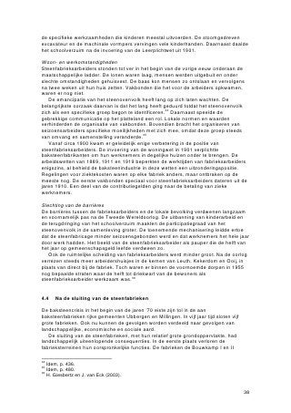 de specifieke werkzaamheden die kinderen meestal uitvoerden. De stoomgedreven
excavateur en de machinale vormpers vervingen vele kinderhanden. Daarnaast daalde
het schoolverzuim na de invoering van de Leerplichtwet uit 1901.

Woon- en werkomstandigheden
Steenfabrieksarbeiders stonden tot ver in het begin van de vorige eeuw onderaan de
maatschappelijke ladder. De lonen waren laag, mensen werden uitgebuit en onder
slechte omstandigheden gehuisvest. De baas kon mensen zo ontslaan en vervolgens
na twee weken uit hun huis zetten. Vakbonden die het voor de arbeiders opkwamen,
waren er nog niet.
   De emancipatie van het steenovenvolk heeft lang op zich laten wachten. De
belangrijkste oorzaak daarvan is dat het lang heeft geduurd totdat het steenovenvolk
zich als een specifieke groep begon te identificeren.34 Daarnaast speelde de
gebrekkige communicatie op het platteland een rol. Lokale normen en waarden
verhinderden de organisatie van vakbonden. Bovendien bracht het organiseren van
seizoensarbeiders specifieke moeilijkheden met zich mee, omdat deze groep steeds
van omvang en samenstelling veranderde.35
   Vanaf circa 1900 kwam er geleidelijk enige verbetering in de positie van
steenfabrieksarbeiders. De invoering van de woningwet in 1901 verplichtte
baksteenfabrikanten om hun werknemers in degelijke huizen onder te brengen. De
arbeidswetten van 1889, 1911 en 1919 beperkten de werktijden van fabrieksarbeiders
enigszins, al behield de baksteenindustrie in deze wetten een uitzonderingspositie.
Regelingen voor ziektekosten waren op elke fabriek anders, maar ontbraken op de
meeste nog. De eerste vakbonden speciaal voor steenfabrieksarbeiders dateren uit de
jaren 1910. Een deel van de contributiegelden ging naar de betaling van zieke
werknemers.

Slechting van de barrières
De barrières tussen de fabrieksarbeiders en de lokale bevolking verdwenen langzaam
en voornamelijk pas na de Tweede Wereldoorlog. De uitbanning van kinderarbeid en
de terugdringing van het schoolverzuim maakten de participatiegraad van het
steenovenvolk in de samenleving groter. De toenemende mechanisering leidde ertoe
dat de steenfabricage minder seizoensgebonden werd en dat werknemers het hele jaar
door werk hadden. Het beeld van de steenfabrieksarbeider als pauper die de helft van
het jaar op gemeenschapsgeld leefde verdween zo.
   Ook de ruimtelijke scheiding van fabrieksarbeiders werd minder groot. Na de oorlog
verrezen steeds meer arbeidershuisjes in de kernen van Leuth, Kekerdom en Ooij, in
plaats van direct bij de fabriek. Toch waren er binnen de voornoemde dorpen in 1955
nog bepaalde straten waar de helft tot driekwart van de bewoners als
steenfabrieksarbeider werkzaam was.36


4.4   Na de sluiting van de steenfabrieken

De baksteencrisis in het begin van de jaren ’70 eiste zijn tol in de aan
baksteenfabrieken rijke gemeenten Ubbergen en Millingen. In vijf jaar tijd sloten vijf
grote fabrieken. Ook nu kunnen de gevolgen worden verdeeld naar gevolgen van
landschappelijke, economische en sociale aard.
   De sluiting van de steenfabrieken, met hun relatief grote grondoppervlakte, had
landschappelijk uiteenlopende consequenties. In de eerste plaats verloren de
fabrieksterreinen hun oorspronkelijke functies. De fabrieken de Bouwkamp I en II

34
   Idem, p. 436.
35
   Idem, p. 480.
36
   H. Giesbertz en J. van Eck (2003).


                                                                                         38
 