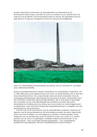 werden vrijwel direct ontmanteld, de steenfabrieken van Klaverland en De
Groenlanden bleven staan, vervielen tot ruïne en vormden zo een ‘derelict land’. De
ringoven van de fabriek in De Groenlanden werd na verloop van tijd bedekt met een
laag aarde en kreeg een ecologische functie als vleermuizenverblijfplaats.




Figuur 10: Steenfabriek De Groenlanden na sluiting. Foto uit 1978 door P. van Galen
(bron: Bibliotheek RACM).

Andere steenfabrieksterreinen werden herbestemd. De steenfabriek in Kekerdom, die
in 1985 failliet ging, werd opgekocht door een zand- en grindhandelaar, die er later een
natuursteenhlaar,herhon. De oorspronkelijke vlamoven werd ontmanteld, maar de
overkapping bleefherwaard. Steenfabriek De Ooij werd in de jaren ’70hertrokken door
een handelaar in gebruikte legervoertuigonderdelen, die er nog steeds is gevestigd.
Het merendeel van de oude fabrieksgebouwen bleefhtot op heden behouden.
Steenfabriek de Vlietberg werd na sluiting op de schoorsteen en enkele bijgebouwen
na afgebroken, maar het terrein behield zijn bedrijfsbestemming: er vestigden zich een
steenzagerij en een puinbrekerij.
   Toen de rook uit de schoorstenen van de steenfabrieken verdween, hield ook het
afgraven van de klei grotendeels op. De binnendijkse gronden die waren afgeticheld,
waren niet meer bruikbaar voor de landbouw en werden in enkele gevallen verder
vergraven voor de zandwinning (zoals De Zeelt ten oosten van Leuth) en in andere
gevallen aan de natuur overgedragen. Inmiddels hebben de Groenlanden en de
Millingerwaard – twee voormalige kleiwinningsgebieden – zich ontwikkeldhtot
waardevolle natuurgebieden, die door Staatsbosbeheer worden beheerd.



                                                                                      39
 