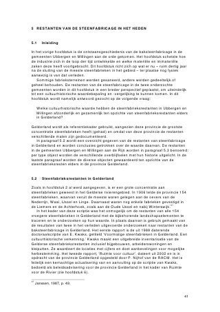 5 RESTANTEN VAN DE STEENFABRICAGE IN HET HEDEN


5.1      Inleiding

In het vorige hoofdstuk is de ontstaansgeschiedenis van de baksteenfabricage in de
gemeenten Ubbergen en Millingen aan de orde gekomen. Het hoofdstuk schetste hoe
de industrie zich in de loop der tijd ontwikkelde en welke materiële en immateriële
zaken deze heeft voortgebracht. Dit hoofdstuk richt zich op wat er nu – ruim dertig jaar
na de sluiting van de meeste steenfabrieken in het gebied – ter plaatse nog fysiek
aanwezig is van dat verleden.
    Sommige fabrieksterreinen werden gesaneerd, andere werden gedeeltelijk of
geheel behouden. De restanten van de steenfabricage in de twee onderzochte
gemeenten worden in dit hoofdstuk in een breder perspectief geplaatst, om uiteindelijk
tot een cultuurhistorische waardebepaling en -vergelijking te kunnen komen. In dit
hoofdstuk wordt namelijk antwoord gezocht op de volgende vraag:

     Welke cultuurhistorische waarde hebben de steenfabrieksrestanten in Ubbergen en
     Millingen afzonderlijk en gezamenlijk ten opzichte van steenfabrieksrestanten elders
     in Gelderland?

Gelderland wordt als referentiekader gebruikt, aangezien deze provincie de grootste
concentratie steenfabrieken heeft (gehad) en omdat van deze provincie de restanten
verschillende malen zijn gedocumenteerd.
   In paragraaf 5.2 wordt een overzicht gegeven van de restanten van steenfabricage
in Gelderland en worden conclusies getrokken over de waarde daarvan. De restanten
in de gemeenten Ubbergen en Millingen aan de Rijn worden in paragraaf 5.3 benoemd:
per type object worden de verschillende overblijfselen met hun historie uitgelicht. In de
laatste paragraaf worden de diverse objecten gewaardeerd ten opzichte van de
steenfabrieksresten elders in de provincie Gelderland.


5.2      Steenfabrieksrestanten in Gelderland

Zoals in hoofdstuk 2 al werd aangegeven, is er een grote concentratie aan
steenfabrieken geweest in het Gelderse rivierengebied. In 1906 telde de provincie 154
steenfabrieken, waarvan veruit de meeste waren gelegen aan de oevers van de
Nederrijn, Waal, IJssel en Linge. Daarnaast waren nog enkele fabrieken gevestigd in
de Liemers en de Achterhoek, zoals aan de Oude IJssel en nabij Winterswijk.37
    In het kader van deze scriptie was het onmogelijk om de restanten van alle 154
vroegere steenfabrieken in Gelderland met de bijbehorende landschapselementen te
traceren en te onderzoeken op hun waarde. In plaats daarvan is gebruik gemaakt van
de resultaten van twee in het verleden uitgevoerde onderzoeken naar restanten van de
baksteenfabricage in Gelderland. Het eerste rapport is de uit 1988 daterende
doctoraalscriptie van E. Kwaks, getiteld ‘Voormalige steenfabrieken in Gelderland. Een
cultuurhistorische verkenning.’ Kwaks maakt een uitgebreide inventarisatie van de
Gelderse steenfabrieksrestanten inclusief bijgebouwen, arbeiderswoningen en
kleiputten. Ze waardeert de locaties met cijfers en doet aanbevelingen voor mogelijke
herbestemming. Het tweede rapport, ‘Ruimte voor cultuur’, dateert uit 2002 en is in
opdracht van de provincie Gelderland opgesteld door P. Nijhof van de RACM. Het is
feitelijk een kernachtige actualisering van en aanvulling op de scriptie van Kwaks,
bedoeld als beleidsadvisering voor de provincie Gelderland in het kader van Ruimte
voor de Rivier (zie hoofdstuk 6).

37
     Janssen, 1987, p. 49.


                                                                                       41
 