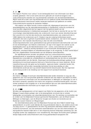 5.2.1 ‘Ruimtevorcultr’
Het rapport ‘Ruimte voor cultuur’ is een belangrijke bron van informatie voor deze
scriptie gebleken. Het is met name als bron gebruikt om inzicht te krijgen in de
cultuurhistorische waarde van nog bestaande restanten van de baksteenfabrieken.
Nijhof heeft 90 al dan niet nog bestaande en/of in gebruik zijnde steenfabriekslocaties
geïnventariseerd, beschreven welke restanten bewaard zijn gebleven en welke
cultuurhistorische waarde de restanten hebben.
    Het rapport van Nijhof wordt in deze scriptie als uitgangspunt genomen voor de
waardebepaling van de steenfabrieksrestanten in Gelderland, maar bij voorbaat al
moet worden opgemerkt dat het rapport niet het gehele beeld van de
steenfabrieksrestanten in Gelderland weergeeft. Het feit dat er slechts 90 van de 154
(voormalige) steenfabriekslocaties zijn onderzocht, toont een eerste tekortkoming aan.
Het verschil zit in het feit dat slechts de steenfabriekslocaties zijn onderzocht die in
1988 (tijdens het onderzoek van E. Kwaks) nog als zodanig herkenbaar waren.
Fabrieken die toen al geheel of grotendeels waren verdwenen, zijn niet in het rapport
opgenomen. Een tweede tekortkoming is dat niet alle verschillende
landschapselementen even gedetailleerd zijn geïnventariseerd (dat behoorde ook niet
tot de doelstellingen van Nijhofs onderzoek). Zo ligt in het rapport de nadruk op de
bedrijfsgebouwen op de fabrieksterreinen zelf – ovens, schoorstenen en overige
bijgebouwen – terwijl er weinig aandacht is voor eventuele aanwezigheid van
kleiputten, smalspoordijken en arbeiderswoningen in de omgeving. In 2007 werkt Nijhof
aan een uitgebreidere inventarisatie van de Gelderse steenfabrieken.
    De fabrieksterreinen worden als geheel naar hun cultuurhistorische waarde
geclassificeerd (in waardering oplopend van 1 tot 13), waarbij de waarde wordt
bepaald door enerzijds de compleetheid en herkenbaarheid van de site en anderzijds
de operationaliteit van de fabriek. Daarnaast zijn beleidsaanbevelingen gedaan met
betrekking tot eventueel gewenst behoud of bescherming van losse objecten. Bij de
classificering wordt niet gelet op het bredere, regionale kader: restanten buiten het
fabrieksterrein zelf worden nauwelijks betrokken bij de beoordeling en elke
steenfabriek wordt als een op zichzelf staand terrein beschouwd. Aan de regionale
samenhang wordt in de inleiding van het rapport kort aandacht besteed.

5.2.2 Matrixvanstefbrieksrestan
De matrix in Bijlage 9 toont per steenfabriekslocatie welke restanten er nog zijn. De
gegevens zijn voor het grootste gedeelte ontleend aan het rapport van Nijhof uit 2002.
Elders verworven informatie over de steenfabrieken in Millingen en Ubbergen is ook in
de matrix verwerkt, waardoor de matrix een enigszins vertekend beeld geeft. Het was
echter praktisch niet mogelijk om in de beschikbare tijd voor alle steenfabriekslocaties
meer gedetailleerde informatie op te vragen over restanten.

5.2.3 Concetratiegbdnwrdering
Worden de kaartgegevens uit het rapport van Nijhof en de gegevens uit de matrix van
Bijlage 9 naast elkaar gelegd, dan is de belangrijkste conclusie dat er enkele
belangrijke concentraties van steenfabrieksterreinen zijn. De sterkste concentraties zijn
te vinden aan het Bijlandsch Kanaal (gemeente Rijnwaarden), aan de Waal tussen
Millingen en Nijmegen, aan de Waal ter hoogte van Druten en tenslotte aan de
Nederrijn tussen Heteren en Wageningen.
    De steenfabriekslocaties aan het Bijlandsch Kanaal zijn door Nijhof relatief laag
gewaardeerd: er is één oude fabriek die nog grotendeels intact is, de andere zeven zijn
vrij laag (score 1-7) gewaardeerd. De drie nog werkzame fabrieken hebben alle een
moderne tunneloven, de niet werkzame steenfabrieken zijn van het vlamoventype. Uit
topografische kaarten blijkt dat er in de omgeving diverse kleiputten aanwezig zijn, die
mogelijk verder zijn uitgegraven voor zandwinning. Het tegen de Duitse grens gelegen
dorpje Spijk wordt cultuurhistorisch zeer hoog gewaardeerd aangezien het



                                                                                      42
 