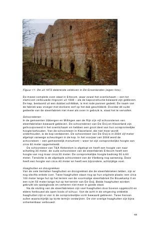 Figuur 11: De uit 1872 daterende veldoven in De Groenlanden (eigen foto).

De meest complete oven staat in Erlecom, waar zowel het ovenlichaam – een tot
vlamoven verbouwde ringoven uit 1908 – als de kapconstructie bewaard zijn gebleven.
De kap, bestaand uit een dubbel schilddak, is met rode pannen gedekt. De naam van
de fabriek was vroeger met donkere verf op het dak geschilderd. Doordat dit oude
gedeelte van de steenfabriek niet meer als oven in gebruik is, staat het te vervallen.

Schoorstenen
In de gemeenten Ubbergen en Millingen aan de Rijn zijn vijf schoorstenen van
steenfabrieken bewaard gebleven. De schoorstenen van De Ooij en Klaverland zijn
geïncorporeerd in het ovenlichaam en hebben een groot deel van hun oorspronkelijke
hoogte behouden. Van de schoorsteen in Klaverland, die niet meer wordt
onderhouden, is de kop verdwenen. De schoorsteen van De Ooij is in 2004 vijf meter
afgetopt vanwege scheuringen in de kop. In het voorjaar van 2006 werd de
schoorsteen – een gemeentelijk monument – weer tot zijn oorspronkelijke hoogte van
circa 60 meter opgemetseld.
   De schoorsteen van T&A Kekerdom is afgetopt en heeft een hoogte van naar
schatting 30 meter, de oude schoorsteen van de steenfabriek Erlecom heeft een
hoogte van nog maar circa 20 meter. De oorspronkelijke hoogte bedroeg 50 à 60
meter. Tenslotte is de afgetopte schoorsteen van de Vlietberg nog aanwezig. Deze
heeft een hoogte van circa 40 meter en heeft een bijzondere, achtzijdige voet.

Haaghutten en droogrekken
Van de vele tientallen haaghutten en droogrekken die de steenfabrieken telden, zijn er
nog slechts enkele over. Twee haaghutten staan nog op hun originele plaats: een circa
100 meter lange hut op het terrein van de voormalige steenfabriek De Bouwkamp II en
een ruim 50 meter lange hut op het terrein van De Ooij. Beide haaghutten worden
gebruikt als opslagloods en verkeren niet meer in goede staat.
   Na de sluiting van de steenfabrieken zijn veel haaghutten door boeren opgekocht en
elders herbouwd als open loods of schuur. Van de acht in de omgeving ontdekte
haaghutten zijn er vier in de oorspronkelijke vorm bewaard gebleven. Twee hiervan
zullen waarschijnlijk op korte termijn verdwijnen. De vier overige haaghutten zijn bijna
onherkenbaar verbouwd.



                                                                                     44
 