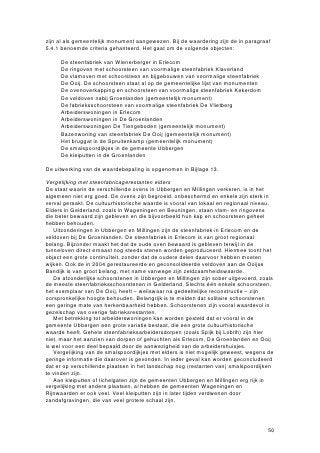 zijn al als gemeentelijk monument aangewezen. Bij de waardering zijn de in paragraaf
5.4.1 benoemde criteria gehanteerd. Het gaat om de volgende objecten:

  • De steenfabriek van Wienerberger in Erlecom
  • De ringoven met schoorsteen van voormalige steenfabriek Klaverland
  • De vlamoven met schoorsteen en bijgebouwen van voormalige steenfabriek
    De Ooij. De schoorsteen staat al op de gemeentelijke lijst van monumenten
  • De ovenoverkapping en schoorsteen van voormalige steenfabriek Kekerdom
  • De veldoven nabij Groenlanden (gemeentelijk monument)
  • De fabrieksschoorsteen van voormalige steenfabriek De Vlietberg
  • Arbeiderswoningen in Erlecom
  • Arbeiderswoningen in De Groenlanden
  • Arbeiderswoningen De Tiengeboden (gemeentelijk monument)
  • Bazenwoning van steenfabriek De Ooij (gemeentelijk monument)
  • Het bruggat in de Spruitenkamp (gemeentelijk monument)
  • De smalspoordijkjes in de gemeente Ubbergen
  • De kleiputten in de Groenlanden

De uitwerking van de waardebepaling is opgenomen in Bijlage 13.

Vergelijking met steenfabricagerestanten elders
De staat waarin de verschillende ovens in Ubbergen en Millingen verkeren, is in het
algemeen niet erg goed. De ovens zijn begroeid, onbeschermd en enkele zijn sterk in
verval geraakt. De cultuurhistorische waarde is vooral van lokaal en regionaal niveau.
Elders in Gelderland, zoals in Wageningen en Beuningen, staan vlam- en ringovens
die beter bewaard zijn gebleven en die bijvoorbeeld hun kap en schoorsteen geheel
hebben behouden.
   Uitzonderingen in Ubbergen en Millingen zijn de steenfabriek in Erlecom en de
veldoven bij De Groenlanden. De steenfabriek in Erlecom is van groot regionaal
belang. Bijzonder maakt het dat de oude oven bewaard is gebleven terwijl in de
tunneloven direct ernaast nog steeds stenen worden geproduceerd. Hiermee toont het
object een grote continuïteit, zonder dat de oudere delen daarvoor hebben moeten
wijken. Ook de in 2004 gerestaureerde en geconsolideerde veldoven aan de Ooijse
Bandijk is van groot belang, met name vanwege zijn zeldzaamheidswaarde.
   De afzonderlijke schoorstenen in Ubbergen en Millingen zijn sober uitgevoerd, zoals
de meeste steenfabrieksschoorstenen in Gelderland. Slechts één enkele schoorsteen,
het exemplaar van De Ooij, heeft – weliswaar na gedeeltelijke reconstructie – zijn
oorspronkelijke hoogte behouden. Belangrijk is te melden dat solitaire schoorstenen
een geringe mate van herkenbaarheid hebben. Schoorstenen zijn vooral waardevol in
gezelschap van overige fabrieksrestanten.
   Met betrekking tot arbeiderswoningen kan worden gesteld dat er vooral in de
gemeente Ubbergen een grote variatie bestaat, die een grote cultuurhistorische
waarde heeft. Gehele steenfabrieksarbeidersdorpen (zoals Spijk bij Lobith) zijn hier
niet, maar het aanzien van dorpen of gehuchten als Erlecom, De Groenlanden en Ooij
is wel voor een deel bepaald door de aanwezigheid van de arbeidershuisjes.
   Vergelijking van de smalspoordijkjes met elders is niet mogelijk geweest, wegens de
geringe informatie die daarover is gevonden. In ieder geval kan worden geconcludeerd
dat er op verschillende plaatsen in het landschap nog (restanten van) smalspoordijken
te vinden zijn.
   Aan kleiputten of tichelgaten zijn de gemeenten Ubbergen en Millingen erg rijk in
vergelijking met andere plaatsen, al hebben de gemeenten Wageningen en
Rijnwaarden er ook veel. Veel kleiputten zijn in later tijden verdwenen door
zandafgravingen, die van veel grotere schaal zijn.




                                                                                   50
 