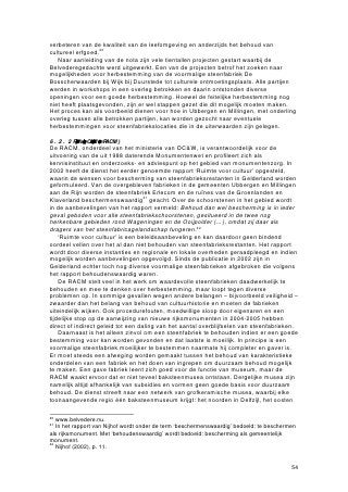 • Een haaghut op het terrein van voormalige steenfabriek De Bouwkamp II
       achter de bebouwing aan de Erlecomseweg: het is een voor de Ooijpolder en
       de Duffelt zeldzaam geworden type bouwwerk, dat hier vroeger in groten
       getale te vinden was. Bovendien verkeert deze haaghut nog in goede staat en
       bevindt zich op zijn oorspronkelijke plaats.
     • De bazenwoning bij steenfabriek Erlecom en de bazenwoning bij steenfabriek
       De Ooij op Erlecomsedam 30-32, als typerend onderdeel van de tot
       steenfabrieken behorende bijgebouwen (beide zijn al beschermd).
     • De arbeiderswoningen aan de Erlecomseweg in Erlecom. Het gaat om twee
       rijtjes van arbeiderswoningen uit circa 1900 en een aantal naoorlogse twee-
       onder-een-kapwoningen. De huizen geven gezamenlijk een goed beeld van
       de ontwikkeling in de huisvesting van steenfabrieksarbeiders. Ook de
       arbeiderswoningen aan de Ooijse Bandijk in De Groenlanden zijn
       beschermenswaardig. Samen met de al beschermde arbeiderswoningen van
       Tiengeboden en de drie woningen aan Weverstraat 60-64 in Kekerdom
       vormen ze een ensemble van arbeiderswoningen dat gekenmerkt wordt door
       ligging aan de dijk en/of in de nabijheid van de vroegere fabrieken. De
       cultuurhistorische waarde ligt verder in het feit dat de woningen een staalkaart
       vormen van het bouwen voor fabrieksarbeiders in de periode 1875-1950.
     • Het Groenlandsche veerhuis aan Ooijse Bandijk 74, dat gerelateerd is aan het
       vroegere voetveer over de Waal, dat speciaal voor de overtocht van
       steenfabrieksarbeiders werd geroepen (is al beschermd).
     • De locomotievenloods op het terrein van voormalige steenfabriek De Ooij,
       vanwege de gaafheid en uniciteit in de Ooij en de Duffelt.
     • De smalspoordijkjes en tichelgaten in de Groenlanden, als landschappelijke
       restanten van de kleiwinning in dit gebied.
     • Het bruggat in de Spruitenkamp, vanwege het feit dat het een verbinding legt
       tussen het eeuwenoude polderlandschap met zijn dijken en de aan de
       baksteenfabricage gerelateerde kleiwinning in dit gebied (is al beschermd).
     • Het tot vogelkijkhut verbouwde transformatorhuis op poten aan de
       Hezelstraat, als typerend restant van de elektriciteitsvoorziening voor de
       steenfabrieken in een poldergebied (is al beschermd).

Overige objecten, die niet in voorgaande lijst staan maar die wel in de inventarisatielijst
in Bijlage 8 worden vermeld, hebben vooral een beeldondersteunend belang. Behoud
van deze objecten is gewenst, maar niet noodzakelijk om de kernwaarden van het
steenfabricagelandschap voor de toekomst te bewaren.


7.3      Kansen en bedreigingen voor behoud van het steenfabricagelandschap

Bescherming van de in de vorige subparagraaf genoemde objecten is een belangrijke
conditie voor het in stand houden van het voor de streek zo kenmerkende
steenfabricagelandschap. Wettelijke bescherming alléén biedt geen zekerheid voor
duurzaam behoud. Zoals in hoofdstuk 6 duidelijk werd, wordt een aantal objecten
bedreigd door zaken als natuurontwikkeling en het creëren van meer ruimte voor de
doorstroming van de rivier de Waal. Veiligheid van de burgers in de polder zal in alle
gevallen prevaleren boven de bescherming van cultuurhistorisch erfgoed, zo heeft ook
wethouder De Jong aangegeven.53
   Ook in een tweede opzicht biedt wettelijke bescherming geen zekerheid voor
daadwerkelijk behoud. Een beschermd monument zal, als het niet wordt gebruikt,
langzaam en wellicht onopgemerkt vervallen. Een monumentaal object dient een
economisch rendabele bestemming te krijgen, waarmee geld vrijkomt voor onderhoud.
53
     Interview met T. de Jong, wethouder Ruimtelijke Ordening in Ubbergen tot in 2006.


                                                                                          64
 