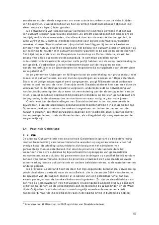 Ten vijfde bloeit de laatste jaren het streektoerisme op: regio’s profileren zich,
proberen zichzelf aan te prijzen door hun regionale karakteristieken uit te buiten: natuur
en cultuur(historie) zijn daarbij belangrijke speerpunten. De gemeente Ubbergen heeft
met de vele steenfabrieksrestanten een goede mogelijkheid om zich naar de
buitenwereld toe te profileren. Daarvoor is wel een toeristisch beleid nodig, iets dat
momenteel nagenoeg ontbreekt. Wel dient te worden bedacht dat massatoerisme in de
polder onwenselijk is en dat toeristenstromen moeten worden beheerst. In het gebied
kunnen bijvoorbeeld routes worden uitgezet, zoals de stichting VSN dat al heeft
gedaan.

Bedreigingen
Tegenover de kansen staat een reeks van bedreigingen, waarvan sommige ernstiger
zijn dan andere. De eerste bedreiging, en wel voor de buitendijkse fabriekslocaties, is
de natuurontwikkeling in de uiterwaarden. Het gemeentelijk beleid in Ubbergen is erop
gericht om bedrijvigheid zoveel mogelijk te weren van de in de uiterwaarden gelegen
hoogwatervrije terreinen. Vrijwel alle terreinen in de uiterwaarden gelegen zijn in het
bestemmingsplan aangewezen als natuurgebied. Dit geldt ook voor de binnendijks
gelegen locatie van vroegere steenfabriek De Groenlanden. De beheerder van het
grootste deel van de uiterwaarden, het Staatsbosbeheer, heeft wel aandacht voor
cultuurhistorie en zegt waardevolle bouwwerken niet zomaar te zullen slopen. Toch
geeft Staatsbosbeheer aan in de eerste plaats in te zetten op natuurontwikkeling. Geld
voor het beheren en behoud van cultuurhistorisch waardevolle objecten is er dan
nauwelijks, zo is de vrees van lokale organisaties.
    Een tweede bedreiging, die eveneens vooral van toepassing is op buitendijkse
steenfabrieksrestanten, is het plan om meer ruimte voor de grote rivieren te creëren.
Het afgraven van grote delen van de uiterwaarden, zoals in de Millingerwaard zal
gebeuren, gaat ten koste van de karakteristieke rechthoekige kleiputten in het gebied.
Ook kenmerkende landschapselementen als smalspoordijkjes verdwijnen hierdoor
mogelijk. De restanten van de steenfabrieken zelf, die zich op de hoogwatervrije
terreinen bevinden, lopen minder gevaar. Alleen De Vlietberg vormt in dit opzicht een
obstakel. Plannen van de provincie Gelderland om de Waal tussen Ooij en Nijmegen te
verleggen, voorzien in de afgraving van deze natuurlijke hoogte. Ook zou bij uitvoering
van deze plannen een deel van de Groenlanden moeten plaatsmaken voor een nieuwe
riviergeul. De plannen verkeren echter nog niet in een dusdanig vergevorderd stadium
dat uitvoering nabij is.54
    Een derde bedreiging is de positie van de gemeente Ubbergen ten aanzien van de
huidige activiteiten op enkele steenfabriekslocaties. De gemeente wil de industriële
bedrijvigheid in het buitengebied zoveel mogelijk aan banden leggen en scherpt de
regels voor de bedrijven die er nog zijn gevestigd verder aan. Op De Vlietberg zijn
jarenlang activiteiten gedoogd waardoor zich een soort vrijstaat heeft ontwikkeld, met
illegale bewoning. Ook zit er een bedrijf dat niet meer voldoet aan de milieueisen. De
gemeente wil dat de bedrijven op deze plaats verdwijnen.
    Een soortgelijk probleem doet zich voor op het terrein van steenfabriek De Ooij,
waar het bedrijf Reomie BV is gevestigd. Het bedrijf heeft plannen gemaakt waarin zij
een herstructurering van het bedrijfsterrein hebben gecombineerd met het behoud van
diverse waardevolle onderdelen van de oude steenfabriek. Vooralsnog geeft de
gemeente echter geen toestemming voor de herstructurering aangezien het bedrijf niet
aan de verscherpte milieueisen voldoet. De gemeente Ubbergen wil Reomie in principe
van het terrein verplaatsen, maar heeft daar geen geld voor. In deze situatie, waarin
het bedrijf wordt beknot in zijn moderniseringsplannen, dreigen de historisch
waardevolle restanten van de fabriek verder te vervallen. Zo wordt er geen geld
gestopt in het onderhoud van de oven.


54
     Interview met H. de Hartog, projectleider Ruimte voor de Rivier provincie Gelderland.


                                                                                             66
 