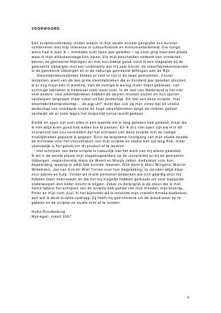 VOORWOORD


Een scriptieonderwerp vinden waarin ik mijn studie sociale geografie zou kunnen
combineren met mijn interesse in cultuurhistorie en monumentenbeleid. Die vurige
wens had ik toen ik – inmiddels ruim twee jaar geleden – op zoek ging naar een plaats
waar ik mijn afstudeerstage kon lopen. Via mijn bescheiden netwerk van contacten
binnen de gemeente Nijmegen en met een beetje geluk vond ik een stageplek bij de
gemeente Ubbergen met een onderwerp dat mij zeer beviel: de steenfabrieksrestanten
in de gemeente Ubbergen en in de naburige gemeente Millingen aan de Rijn.
    Steenfabrieksrestanten bleken er veel te zijn in de twee gemeenten. Vooral
restanten, want van de tien grote steenfabrieken die er honderd jaar geleden stonden,
is er nog maar één in werking. Van de overige is weinig meer intact gebleven, van
sommige fabrieken is helemaal niets meer over. In de rest van Nederland is het niet
veel anders: veel steenfabrieken hebben de deuren moeten sluiten en hun sporen
verdwijnen langzaam maar zeker uit het landschap. De titel van deze scriptie, ‘Het
steenfabriekenlandschap… de pijp uit?’ duidt dan ook op mijn vrees dat dit unieke
landschap van overkapte ovens en hoge steenfabrieken langs de rivieren geheel
verdwijnt als er niets tegen het sluipende verval wordt gedaan.

Eerlijk en open zijn over alles is een waarde die ik lang geleden heb geleerd, maar die
ik niet altijd even goed heb weten toe te passen. En ik zou niet open zijn als ik in dit
voorwoord niet zou vermelden dat het schrijven van deze scriptie met de nodige
moeilijkheden gepaard is gegaan. Door de langzame voortgang van mijn studie daalde
de motivatie voor het vervolmaken van mijn scriptie en studie een tijd lang flink, maar
uiteindelijk is het gelukt om dit product af te leveren.
    Het schrijven van deze scriptie is natuurlijk niet het werk van mij alleen geweest.
Ik wil in de eerste plaats mijn stagebegeleiders op de universiteit en bij de gemeente
Ubbergen, respectievelijk Hans de Weert en Marga Jetten, bedanken voor hun
begeleiding, waarop ik altijd heb kunnen rekenen. Ook dank ik Marc Wingens, Marcel
Willemsen, Jan van Eck en Wiel Tonies voor hun begeleiding: zij stonden altijd klaar
voor advies en hulp. Verder wil ik alle personen bedanken die zich gewillig door mij
hebben laten interviewen en die het mij mogelijk hebben gemaakt om over bepaalde
onderwerpen een beter inzicht te krijgen. Zeker zo belangrijk is de steun die ik met
name tijdens het schrijven van de scriptie heb gehad van mijn moeder, mijn broertje,
Peter en mijn oom Juul. In het bijzonder wil ik tenslotte mijn vriendin Amelia bedanken,
aan wie ik deze scriptie opdraag. Zij heeft mij gemotiveerd om de draad weer op te
pakken en de scriptie en studie echt af te ronden.

Hylke Roodenburg
Nijmegen, maart 2007




                                                                                       V
 
