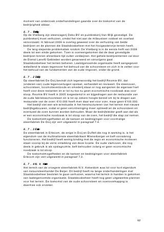 Welke kansen en bedreigingen zijn er voor duurzaam (functioneel en technisch)
behoud van de relicten door ontwikkeling?
In paragraaf 6.3 is aangegeven wat de kansen en bedreigingen zijn voor behoud van
de meest waardevolle relicten. De aandacht voor het industrieel erfgoed, die niet alleen
in de gemeente Ubbergen, maar ook op provinciaal en landelijk niveau is ontstaan,
biedt nu de kans om initiatieven voor langdurig behoud van de steenfabrieksrestanten
te ontplooien. Ook lokale stichtingen richten zich meer en meer op het industrieel
erfgoed in de gemeenten en zijn bereid zich in te zetten voor behoud.
    Technisch behoud van restanten is vrijwel zinloos zonder mogelijkheden voor
functioneel behoud. Door de toegenomen kennis over herbestemming van industriële
gebouwen is de kans groter dat fabrieksrestanten een duurzame functie kunnen
krijgen. Met de grote concentratie aan steenfabrieksrestanten in de gemeenten
Ubbergen en Millingen aan de Rijn kan het gebied zich landelijk profileren als
steenfabriekenlandschap. Dit kan een specifiek natuur- en cultuurtoerisme aantrekken,
dat wel klein van schaal dient te blijven.
    Bedreigingen voor (duurzaam) behoud zijn er ook. Natuurontwikkeling in de
uiterwaarden en plannen in het kader van de beleidsnota Ruimte voor de Rivier
vormen een directe bedreiging voor enkele buitendijks gelegen steenfabrieksrestanten.
Wat er met een aantal restanten (zoals op de Vlietberg en Kerkerdom) gaat gebeuren,
is afhankelijk van de plannen die Rijkswaterstaat en Staatsbosbeheer hebben met de
uiterwaarden.
    Een van de belangrijkste voorwaarden voor duurzaam behoud is dat de betreffende
objecten een goede bestemming of functie hebben. Sommige relicten van het
steenfabricagelandschap, zoals arbeiderswoningen, zijn verzekerd van een functie.
Objecten die moeilijk te bestemmen zijn, zoals schoorstenen, ovenruïnes en
tichelgaten, kunnen alleen in stand worden gehouden als er economische dragers zijn:
grondeigenaren of stichtingen die de onderhoudskosten op zich nemen. Dat enkele
partijen in het recente verleden hebben laten zien bereid te zijn kosten voor restauratie
op zich te nemen is een hoopvol teken, maar niet alle partijen zijn daartoe bereid.
    Een hiermee samenhangende bedreiging is het feit dat steeds meer bedrijvigheid
van de steenfabrieksterreinen verdwijnt. Hierdoor verdwijnen potentiële economische
dragers voor restauratieprojecten. Dit is vooral een gevaar voor het behoud van
restanten als ovens en schoorstenen.
    Het is verleidelijk om de steenfabrieksrestanten een toeristische of museale functie
te geven, maar de gemeenten Ubbergen en Millingen aan de Rijn moeten ervoor
waken dat dit niet te veel gebeurt. In de eerste plaats is de toeristische druk op de
Ooijpolder en de Duffelt op dit moment al groot. Grootschalig toerisme zal op
tegenstand van de omwonenden stuiten en leidt tot meer onveiligheid in het verkeer.
Ten tweede zijn toeristische en museale functies geen garantie voor duurzaam behoud
van steenfabrieksrestanten: toeristische functies zijn seizoensgebonden, waardoor
inkomsten fluctueren. De exploitatie van een museum is op zichzelf meestal al niet
rendabel en steunt dan op subsidiegelden.
    Een laatste bedreiging is de tijd: wachten met restauratie en een integrale
opwaardering van de steenfabrieksrestanten leidt er niet alleen toe dat relicten verder
vervallen, maar ook dat het belang van de steenfabricage voor de regio uit het
collectief geheugen van de bewoners verdwijnt.

Hoe wordt elders in Nederland omgegaan met de restanten van steenfabrieken?
De meeste steenfabrieken die sinds de tweede helft van de 19de eeuw in Nederland
werden gebouwd, zijn inmiddels gesloten en afgebroken. Vaak zijn de fabrieksterreinen
afgegraven, teruggegeven aan de natuur of de landbouw, soms hebben ze
plaatsgemaakt voor woningbouw.
   Van de bestaande steenfabrieken heeft een deel zijn oorspronkelijke functie tot op
heden bewaard, maar door moderniseringen is in veel gevallen weinig tot niets meer
over van de originele gebouwen. Nederland telt een aantal oude steenfabrieken die in


                                                                                      72
 
