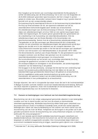 in Nederland als geheel. In het binnen dit onderzoek afgebakende gebied zijn weinig
gave steenfabrieken behouden, de waarde zit vooral in de grote concentratie en
diversiteit van bewaarde objecten in een relatief klein gebied. De invloed van de
vroegere steenfabricage op het landschap en op de identiteit van de regio is hier
sterker dan elders in Nederland waar te nemen. Het is dan ook belangrijk dat dit beeld
van concentratie en diversiteit zoveel mogelijk behouden blijft.
    In hoofdstuk 6 is aangegeven welke objecten van dusdanige cultuurhistorische
waarde zijn, dat ze wettelijk beschermd zouden moeten worden. Daarnaast zijn er
beeldondersteunende objecten en landschapselementen, waarvan behoud weliswaar
wenselijk is, maar niet noodzakelijk om het algemene beeld van het
steenfabriekenlandschap te behouden.
    Wettelijke bescherming is geen garantie voor duurzaam behoud. In de eerste plaats
dienen beschermenswaardige objecten in goede technische staat te verkeren.
Restauratie en onderhoud zijn dan ook de eerste voorwaarden voor duurzaam behoud.
Ten tweede moeten de objecten waar mogelijk een bestemming krijgen – bij voorkeur
een bestemming die past bij de oorspronkelijke functie van het object.
    De mogelijkheden voor het herbestemmen van steenfabrieksterreinen in Ubbergen
en Millingen aan de Rijn worden door verschillende ontwikkelingen beperkt of
bemoeilijkt: door de uitvoering van de beleidsnota Ruimte voor de Rivier, door
natuurontwikkeling in de uiterwaarden, onwillende eigenaren en omwonenden. Enkele
algemene mogelijkheden kunnen wel worden genoemd: ten eerste biedt het behouden
van bedrijven op de steenfabriekslocaties de kans om fabrieksrestanten te restaureren
en te onderhouden. Als eigenaren van de restanten kunnen zij bijdragen aan de kosten
voor die restauratie. Indien alle bedrijvigheid van de fabriekslocaties zou verdwijnen, is
het maar de vraag of er nieuwe eigenaren geld in kunnen of willen steken, áls er al
nieuwe eigenaren worden gevonden. Ten tweede kunnen restanten culturele en/of
toeristische functies krijgen, mits dit op kleine schaal gebeurt. Een deel van de
opbrengst kan in behoud worden gestoken. Voor zeer moeilijk te bestemmen relicten
als schoorstenen en ovenruïnes zijn conservering en onderhoud de enige opties voor
duurzaam behoud. Goede wil van eigenaren is belangrijk, het is ook mogelijk dat een
stichting deze taak op zich neemt.


8.4   Aanbevelingen

Op basis van voorgaande conclusies worden in subparagraaf 8.4.1 aanbevelingen
gedaan aan de gemeente Ubbergen met betrekking tot de ontwikkeling van beleid voor
behoud en bescherming van de steenfabrieksrestanten binnen zijn gemeentegrenzen.
Aangezien dit onderzoek niet alle aspecten van herbestemming van
steenfabriekslocaties heeft kunnen belichten en omdat diverse vragen open blijven,
worden in subparagraaf 8.4.2 aanbevelingen gedaan voor verder onderzoek.

8.4.1 Beleidsanbvg
Dit rapport heeft aangegeven dat de gemeenten Ubbergen en Millingen aan de Rijn
met de vele steenfabrieksrestanten over een cultuurhistorisch waardevol
industrielandschap beschikken. De gemeentelijke overheid in Ubbergen speelt een
cruciale rol in de manier waarop met de cultuurhistorische waarden van de relicten
wordt omgegaan. Naar aanleiding van de bevindingen uit het onderzoek kan een
aantal aanbevelingen voor toekomstig beleid worden gedaan:

   • De gemeente Ubbergen heeft op dit moment geen specifiek beleid omtrent
     (eventueel) behoud van steenfabrieksrestanten. Incidenteel werden in het
     verleden enkele objecten op de gemeentelijke lijst van monumenten geplaatst.
     De belangrijkste aanbeveling is om een specifiek beleid te formuleren ten
     aanzien van het duurzaam behoud van steenfabricagerestanten. Daarin legt de


                                                                                       74
 