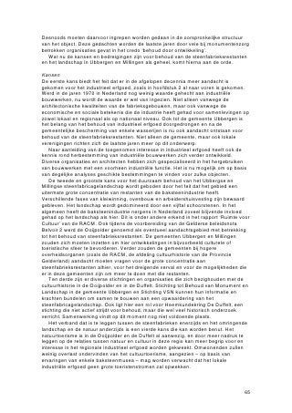 gemeente vast welke ontwikkelingen rondom de steenfabrieksrestanten zij in de
        komende jaren wenselijk en onwenselijk acht. Aandacht dient uit te gaan naar de
        afzonderlijke restanten, maar bovenal naar het steenfabricagelandschap als
        geheel. Een gedegen visie op de gewenste ontwikkeling van het
        steenfabriekenlandschap vormt de basis voor wettelijke bescherming van losse
        objecten of structuren, die dan minder ad hoc zal plaatsvinden. De basis voor het
        beleid omtrent de restanten van de steenfabricage wordt met dit rapport gelegd.
      • Om het beleid te ontwikkelen is overleg tsie n en samenwerking met de
        verschillende betrokken partijen om tot een gezamenlijke visie te komen
        onontbeerlijk. P. Nijhof formuleert deze tweede aanbeveling in zijn rapport
        ‘Ruimte voor cultuur’: Voor behoud en (her)ontwikkeling van dit uniek geworden
        steenfabricagelandschap mag een forse, op elkaar afgestemde
        beleidsinspanning en samenwerking van alle betrokken overheden en actoren
        worden verlangd.56 Bij de ontwikkeling van beleid rondom de
        steenfabrieksrestanten dienen alle actoren betrokken te worden, variërend van
        de gemeente en provincie tot steenfabriekseigenaren, Staatsbosbeheer en
        Rijkswaterstaat en lokale stichtingen als VSN en de Stichting tot Behoud van
        Monument en Landschap in de gemeente Ubbergen.
      • In 2005-2006 zijn er op diverse steenfabrieksterreinen belangrijke ontwikkelingen
        gaande geweest. De Vlietberg en Kekerdom zijn of worden aan Staatsbosbeheer
        overgedragen en het bedrijf Reomie BV op voormalige steenfabriek De Ooij heeft
        plannen voor herstructurering van het terrein. De gemeente Ubbergen zal
        daarom binnen korte tijd beleid moeten ontwikkelen of daarop vooruitlopend al
        moeten aangeven wat haar wensen zijn voor eventueel behoud van
        ovenlichamen en schoorstenen op de Vlietberg en Kekerdom. Ook is aan te
        raden de contacten met steenfabriek Erlecom aan te hal n en in overleg met
        eigenaar Wienerberger te bespreken wat de voor- en nadelen van bescherming
        van de oude vlamoven zijn. Wienerberger heeft op dit moment geen plannen om
        de oude oven af te breken en aangegeven pas tot sloop over te gaan indien een
        economische noodzaak daartoe aanleiding geeft.

8.4.2 Aanbevligorverderonderzoek
Een aantal zaken is in het kader van dit onderzoek niet voldoende uitgezocht en dient
verder te worden bestudeerd:

      • T n eerste betreft het het onderzoek naar mogelijkheden voor een specifieke
        invulling van de verschillende relicten. In het voorliggende rapport is
        beargumenteerd welke relicten behouden moeten worden en welke
        mogelijkheden daarvoor in het algemeen zijn. Onderzoeksbureaus die zijn
        gespecialiseerd in herbestemming van monumenten en industrieel erfgoed
        dienen te worden benaderd om per relict te onderzoeken welke invullingen
        mogelijk zijn. De technische staat van de diverse relicten moet door specialisten
        worden beoordeeld. Ook dient er aandacht te zijn voor de mogelijkheden die de
        objecten en hun omgeving bieden: de objecten dienen een functie te krijgen die
        past bij het object en de omgeving. De karakteristieke eigenschappen moeten
        zoveel mogelijk intact blijven. In het onderzoek moet tenslotte worden gepeild of
        er vraag is naar industriële bouwwerken als vestigingsplaats voor een bepaalde
        activiteit.
      • Samenwerking tussen de verschillende actoren op lokaal en bovenlokaal niveau
        is van cruciaal belang om draagvlak te creëren voor het te ontwikkelen beleid.
        Het is zinvol om te onderzoeken wat de beste manier is om dit draagvlak te
        ontwikkelen. Dat kan door onderzoek te doen naar herbestemmingsprocessen
        zoals die in het verleden elders zijn verlopen.

56
     Nijhof (2002), p. 11.


                                                                                        75
 