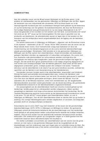 SAMENVATTING


Aan de zuidelijke oever van de Waal tussen Nijmegen en de Duitse grens, in de
polders en uiterwaarden van de gemeenten Ubbergen en Millingen aan de Rijn, liggen
de restanten van een industrietak die omstreeks 1875 tot bloei kwam en in de
daaropvolgende honderd jaar een onuitwisbare stempel heeft gedrukt op de bewoners
en op het landschap van het gebied. De baksteenindustrie, die door de Romeinen in
het huidige Nederland was geïntroduceerd en na een lange afwezigheid in de 12de
eeuw terugkeerde in het noorden en het westen van het land, concentreerde zich vanaf
het eind van de 18de eeuw op het rivierengebied. De klei was er geschikt voor de
productie van bakstenen, de arbeidskosten waren er lager dan in het westen en het
transport van het eindproduct werd vergemakkelijkt door de ligging van de fabrieken
aan het water.
    De eerste steenovens in Ubbergen en Millingen – afgezien van de Romeinse ovens
in de stuwwal – dateerden uit de 13de eeuw. Rond 1850 verrezen aan de oever van de
Waal steeds meer ovens. Door toenemende vraag naar baksteen en door de
modernisering van het kleiwinningsproces en de ovens werd de baksteenfabricage
steeds grootschaliger. Omstreeks 1900 stonden er in de gemeenten Ubbergen en
Millingen aan de Rijn samen tien steenfabrieken. Zowel binnendijks als buitendijks
gelegen fabrieken stonden op opgespoten of natuurlijke verhogingen. De ovens met
hun markante rode pannendaken en schoorstenen werden omringd door de
droogplaats met daarop rijen haaghutten, waar de gevormde hompen klei lagen te
drogen. De klei werd door grote graafmachines in de nabije omgeving afgegraven en
met lorries over smalspoorlijntjes naar de fabriek gebracht. Daar waar de klei werd
afgegraven ontstonden grote, ondiepe putten die volliepen met water. Terwijl de
directeur van de steenfabriek in de stad of op een groot landhuis woonde, verbleef de
opzichter van de fabriek in een bazenwoning op het fabrieksterrein.
    Honderden mensen vonden werk in de steenfabrieken, waaronder veel kinderen.
Omdat het werk aanvankelijk seizoensgebonden was, trokken de fabrieken veel
tijdelijke arbeiders vanuit andere delen van het land. Ze werden gehuisvest in speciaal
voor hen door de fabriek gebouwde woningen, direct naast de fabriek. Voor de
arbeiders die uit de Betuwe kwamen, zette men veerdiensten op. De laagbetaalde
fabrieksarbeiders woonden veelal gescheiden van de lokale bevolking, die grotendeels
uit landarbeiders bestond en de fabrieksarbeiders argwanend bekeek.
    De aanwezigheid van de steenfabrieken heeft een enorme invloed gehad op het
landschap: landbouwgrond en uiterwaarden werden afgegraven, dijken werden
aangelegd en fabrieken met hoge schoorstenen domineerden het landschap. Na de
Tweede Wereldoorlog werd de concurrentie op de baksteenmarkt moordend en vooral
in de jaren ’70 van de 20ste eeuw gingen veel steenfabrieken failliet, zo ook in
Ubbergen en Millingen. Van de tien steenfabrieken bleef er slechts één tot op heden in
werking. De overige fabrieksgebouwen werden afgebroken of vervielen. De kleiputten
groeiden dicht en smalspoorlijntjes verdwenen.

Desondanks zijn er anno 2007 nog veel restanten uit de eeuw van de grootschalige
baksteenfabricage (1875-1975) in Ubbergen en Millingen te vinden. De gemeente
Ubbergen erkent de historische betekenis die de steenfabricage voor het landschap
heeft gehad en wil graag weten welke cultuurhistorische waarde de huidige restanten
hebben. Ook wil men weten hoe de waardevolle restanten het best kunnen worden
behouden. Om antwoord te geven op voorgaande vragen is in 2005 gestart met het
onderzoek waarvan deze afstudeerscriptie het resultaat is.
    De sterke ruimtelijke concentratie van steenfabrieken aan de oevers van de grote
rivieren en met name in de gemeente Ubbergen bood de mogelijkheid om de
doelstellingen van het onderzoek naar een hoger plan en ruimtelijk niveau te tillen. De
vraag die zich aandiende was of de sterke concentratie van fabrieken uit één enkele


                                                                                      VI
 