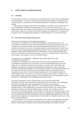 Bijlage 1

Begrippenlijst


Bruggat              Een coupure in een rivierdijk, voorzien van grondkerende wanden
                     en bovenop een (meestal) betonnen ligger, speciaal aangelegd
                     voor het doorlaten van een smalspoor waarover treintjes klei naar
                     de steenfabriek vervoerden. Het bruggat kon met hoogwater
                     worden afgesloten.

Cultuurhistorische   De betekenis die een bouwwerk of ander object
waarde               heeft voor de lokale, regionale of (inter)nationale
                     cultuurgeschiedenis. De cultuurhistorische waarde van een
                     onroerend goed wordt bepaald aan de hand van de
                     cultuurhistorische, architectuurhistorische en stedenbouwkundige
                     betekenis ervan. Daarnaast kijkt men naar de gaafheid en
                     zeldzaamheid van het object.

Drooghut             Zie Haaghut.

Excavateur           Een graafmachine met grijpemmers, waarmee klei vanaf het begin
                     van de 20ste eeuw werd afgegraven.

Haaghut              Een langgerekte open houten stellage met pannendak, waarin de
                     in de vorm van baksteen geperste klei te drogen werd gelegd. Op
                     het terrein van een steenfabriek stonden vaak tientallen rijen
                     haaghutten achter elkaar.

Herbestemming        Het opnieuw gebruiken van een gebouw door invulling met een
                     functie die wezenlijk verschilt met de oorspronkelijke functie van
                     het gebouw.

Hergebruik           Het opnieuw gebruiken van een gebouw door invulling met een
                     functie die vergelijkbaar is met de oorspronkelijke functie van het
                     gebouw.

Industrielandschap Een regio die wordt gekenmerkt door een sterke
                   concentratie van ambachtelijke en/of industriële bedrijvigheid en
                   die door zijn ruimtelijke en functionele samenhang en zijn uiterlijke
                   verschijningsvorm een afgebakend geheel vormt. Van oorsprong
                   wordt een industrielandschap gedomineerd door één of enkele
                   leidende industriële bedrijven.

Kleiput              Ook wel tichelgat genoemd (‘aftichelen’ betekent afgraven).
                     Een meestal rechthoekige put, die door afgraving van klei voor de
                     steenfabricage is ontstaan en meestal vol grondwater is gelopen.
                     Vaak worden kleiputten van elkaar gescheiden door smalle
                     stroken land, waarover de klei naar de fabriek werd vervoerd. De
                     diepte van een kleiput is afhankelijk van de ouderdom: nieuwere
                     putten zijn doorgaans dieper dan oudere.
 