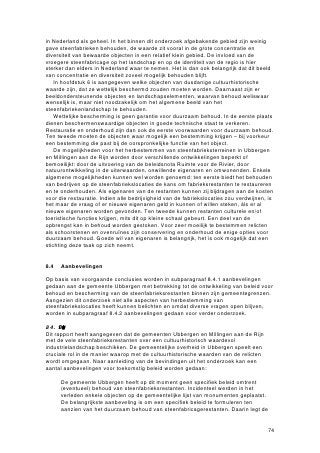Kunstmatige drooginrichtingen
Het drogen van de bakstenen in de open lucht had diverse nadelen. In de eerste plaats
namen het tasveld en de rijen droogrekken en -hutten een enorme oppervlakte in
beslag. Ten tweede was de droogtijd lang en bovendien erg variabel: afhankelijk van
het weer bedroeg deze twee tot drie weken. Hierdoor sloot het droogproces niet goed
aan op de processen van het vormen en het bakken.
   Om deze problemen op te lossen, werden aan het eind van de 19de eeuw de eerste
kunstmatige drooginstallaties gebouwd. Hierbij werd gebruik gemaakt van de hitte die
de ovens uitstraalden naar hun omgeving. De droogruimten werden aanvankelijk
ingericht boven en rondom het ovenlichaam, zodat de transportafstanden klein bleven.

Baken:vrschilendovtyp
De Romeinen, die de baksteenproductie in Nederland introduceerden, bakten hun
stenen en dakpannen in ronde, honingraatvormige ovens. Met het vertrek van de
Romeinen ging de kennis over de techniek van baksteenproductie – en dus ook de
techniek van het bakken – verloren. Ten tijde van de hernieuwde opkomst van het
baksteengebruik in de 12de eeuw stond de ontwikkeling van baktechniek dan ook
opnieuw in de kinderschoenen.

Meiler of veldbrand
Vanaf de herontdekking van de techniek van baksteenfabricage in de 12de eeuw vond
het bakken van stenen eeuwenlang plaats in zogenoemde meilers of veldbranden in
het open veld, zonder gebruikmaking van vaste ovens. De vormelingen werden
eenvoudigweg op een met stenen verhard terrein opgestapeld. Onderin de stapel liet
men stookgangen vrij, waarin men de brandstof (steenkool, hout of turf) strooide.
Nadat de hele stapel, bestaand uit 100.000 tot 300.000 vormelingen, was afgedekt met
reeds gebakken stenen en dichtgesmeerd met klei, werden de stenen gedurende tien
tot zestien weken gebakken. Was de klei in de omgeving verbruikt, dan trok de
steenbakker naar elders.

Open ovens
Pas in de tweede helft van de 19de eeuw deden zich veranderingen voor in de wijze
van steenbakken. Voor het eerst sinds de Romeinse tijd gingen steenfabrikanten weer
over op de bouw van vaste ovens. Ze bestonden uit een of enkele muren met vuur- of
stookmonden en waren aan de bovenzijde open, ze hadden geen gewelf.
    De meest voorkomende vorm van een open oven was de veldoven. Deze bestond
uit twee evenwijdige muren met daartussen een ruimte van 9 tot 14 meter, waar men
de vormelingen opstapelde. In beide muren waren op regelmatige afstand vuurmonden
aangebracht. Die correspondeerden met de stookgangen die tussen de opgestapelde
vormelingen werden uitgespaard.
    Het stapelen en bakken van de vormelingen verliep in de veldoven min of meer
hetzelfde als bij de meilers. Veldovens hadden een beduidend grotere capaciteit,
variërend van 100.000 tot een miljoen stenen. Een ander voordeel was een besparing
op brandstofkosten, vanwege de enigszins isolerende werking van de vaste
ovenmuren. Bij sommige veldovens werd één van de twee open einden dichtgemetseld
voor een nog betere isolatie.
    Naast de veldoven waren er nog enkele varianten op de open oven. De meest
primitieve variant bestond uit één enkele muur met vuurmonden, waarachter de
vormelingen werden opgestapeld. De Hollandse open oven had een rechthoekige vorm
en was aan alle zijden, behalve aan de bovenzijde, gesloten. In een van de korte zijden
zat een grote inrijpoort en aan de twee lange zijden bevonden zich de vuurmonden.
 