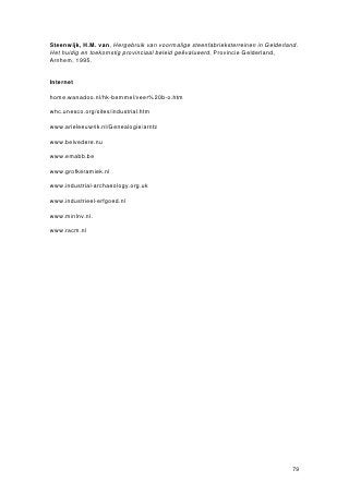 ed
Concetratienhrivierengbid19                                  e uw
                                                  de
Vanaf het tweede kwart van de 19 eeuw begon zich een verschuiving voor te doen in
de concentratie van baksteenfabrieken. Het zwaartepunt verplaatste zich van
Groningen, Friesland en de westelijke rivierkleigebieden naar de oevers van de grote
rivieren, met name de Waal, de Nederrijn en de IJssel. Deze opmerkelijke verschuiving
had diverse oorzaken. In de eerste plaats was de klei in het oostelijk rivierengebied
ruim voorhanden, goedkoop en van goede kwaliteit. Ten tweede waren er in het
oostelijk rivierengebied veel arbeiders voorhanden, die hard werkten tegen een relatief
lage prijs. Dit was gunstig als men bedenkt dat op een steenfabriek rond 1900 tussen
de 65 en 90 mensen werkzaam waren. Dit aantal kon zelfs oplopen tot ver boven de
200. Tenslotte had de directe ligging aan de grote rivieren het voordeel dat de fabriek
goed bereikbaar was voor schepen die brandstof aanvoerden of de geproduceerde
stenen naar de afzetmarkt vervoerden.
                   Naast geografische factoren waren er andere factoren die een rol speelden bij de
opbloei van de baksteenfabricage in het rivierengebied. het baksteenformaat dat in het
gebied van de grote rivieren werd geproduceerd, bekend als de ‘Waalsteen’, werd
vanaf de 19de eeuw vrijwel standaard gebruikt. De steenfabrieken in het westen en
noorden van het land produceerden meestal kleinere stenen. Om de nieuwe formaten
te kunnen maken moesten fabrieken zó ingrijpend worden veranderd, dat daar meestal
vanaf werd gezien. Uiteindelijk konden veel steenfabrieken de concurrentie van de
Waalsteenproducenten niet meer aan, waardoor zij het loodje legden.
                   De baksteenproductie nam in het laatste kwart van de 19de eeuw sterk toe ten
gevolge van de uitbreidingen die vele steden na opheffing van de vesting meemaakten.
Het Gelders rivierengebied werd het grootste concentratiegebied van de
baksteenfabricage. Daarnaast waren er nog relatief veel fabrieken in Groningen,
Noord-Brabant en Limburg. Meestal gebruikte men daar niet klei maar leem als
hoofdgrondstof.
                   De steenfabricage bleef in de 19de eeuw in handen van een beperkt aantal families,
die in de loop der tijd onderling gingen samenwerken. Deze samenwerking werd vaak
bekrachtigd en benadrukt door onderlinge huwelijken.
                                          ste
Bakstenfabricagend20                          w eu
De stormachtige ontwikkelingen die de steenfabricage in de tweede helft van de 19de
eeuw in technisch opzicht doormaakte, kregen een vervolg in de 20ste eeuw. In
ruimtelijk opzicht vond een verdere verdichting van de steenfabrieken plaats langs de
rivieroevers. Maar kort na de Eerste Wereldoorlog begon de baksteenindustrie de
eerste tekenen van overproductie te vertonen. De vraag naar bakstenen nam af terwijl
de productie bleef toenemen, waardoor de baksteenprijs kelderde. Door mechanisering
van het productieproces poogden fabrieken te besparen op de arbeidskosten.
                   In de wederopbouwperiode na de Tweede Wereldoorlog bloeide de steenfabricage
tijdelijk op, maar vanaf het midden van de jaren ’50 daalde de vraag naar baksteen
weer. Nieuwe materialen als beton, staal en aluminium werden een concurrent voor de
baksteen, terwijl ook de onderlinge concurrentie tussen steenfabrieken zijn tol ging
eisen. Honderden fabrieken sloten de deuren en anno 2007 zijn er nog slechts enkele
tientallen in werking.
 