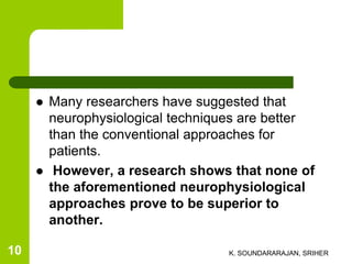  Many researchers have suggested that
neurophysiological techniques are better
than the conventional approaches for
patients.
 However, a research shows that none of
the aforementioned neurophysiological
approaches prove to be superior to
another.
K. SOUNDARARAJAN, SRIHER10
 