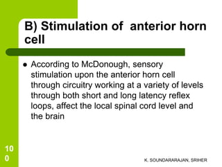 B) Stimulation of anterior horn
cell
 According to McDonough, sensory
stimulation upon the anterior horn cell
through circuitry working at a variety of levels
through both short and long latency reflex
loops, affect the local spinal cord level and
the brain
K. SOUNDARARAJAN, SRIHER
10
0
 