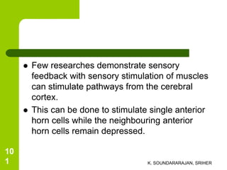  Few researches demonstrate sensory
feedback with sensory stimulation of muscles
can stimulate pathways from the cerebral
cortex.
 This can be done to stimulate single anterior
horn cells while the neighbouring anterior
horn cells remain depressed.
K. SOUNDARARAJAN, SRIHER
10
1
 