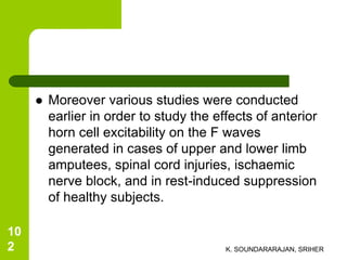  Moreover various studies were conducted
earlier in order to study the effects of anterior
horn cell excitability on the F waves
generated in cases of upper and lower limb
amputees, spinal cord injuries, ischaemic
nerve block, and in rest-induced suppression
of healthy subjects.
K. SOUNDARARAJAN, SRIHER
10
2
 