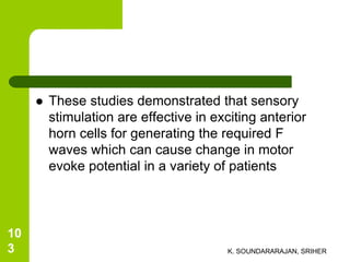  These studies demonstrated that sensory
stimulation are effective in exciting anterior
horn cells for generating the required F
waves which can cause change in motor
evoke potential in a variety of patients
K. SOUNDARARAJAN, SRIHER
10
3
 