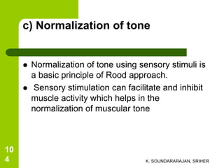 c) Normalization of tone
 Normalization of tone using sensory stimuli is
a basic principle of Rood approach.
 Sensory stimulation can facilitate and inhibit
muscle activity which helps in the
normalization of muscular tone
K. SOUNDARARAJAN, SRIHER
10
4
 